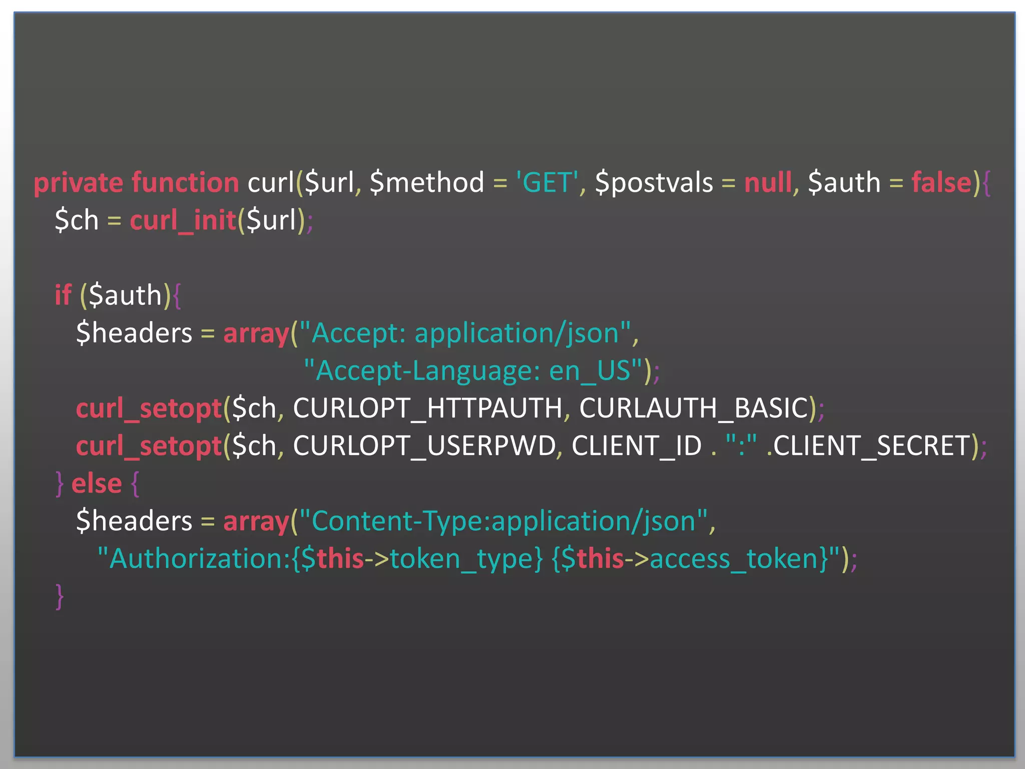 private function curl($url, $method = 'GET', $postvals = null, $auth = false){ $ch = curl_init($url); if ($auth){ $headers = array("Accept: application/json", "Accept-Language: en_US"); curl_setopt($ch, CURLOPT_HTTPAUTH, CURLAUTH_BASIC); curl_setopt($ch, CURLOPT_USERPWD, CLIENT_ID . ":" .CLIENT_SECRET); } else { $headers = array("Content-Type:application/json", "Authorization:{$this->token_type} {$this->access_token}"); } 