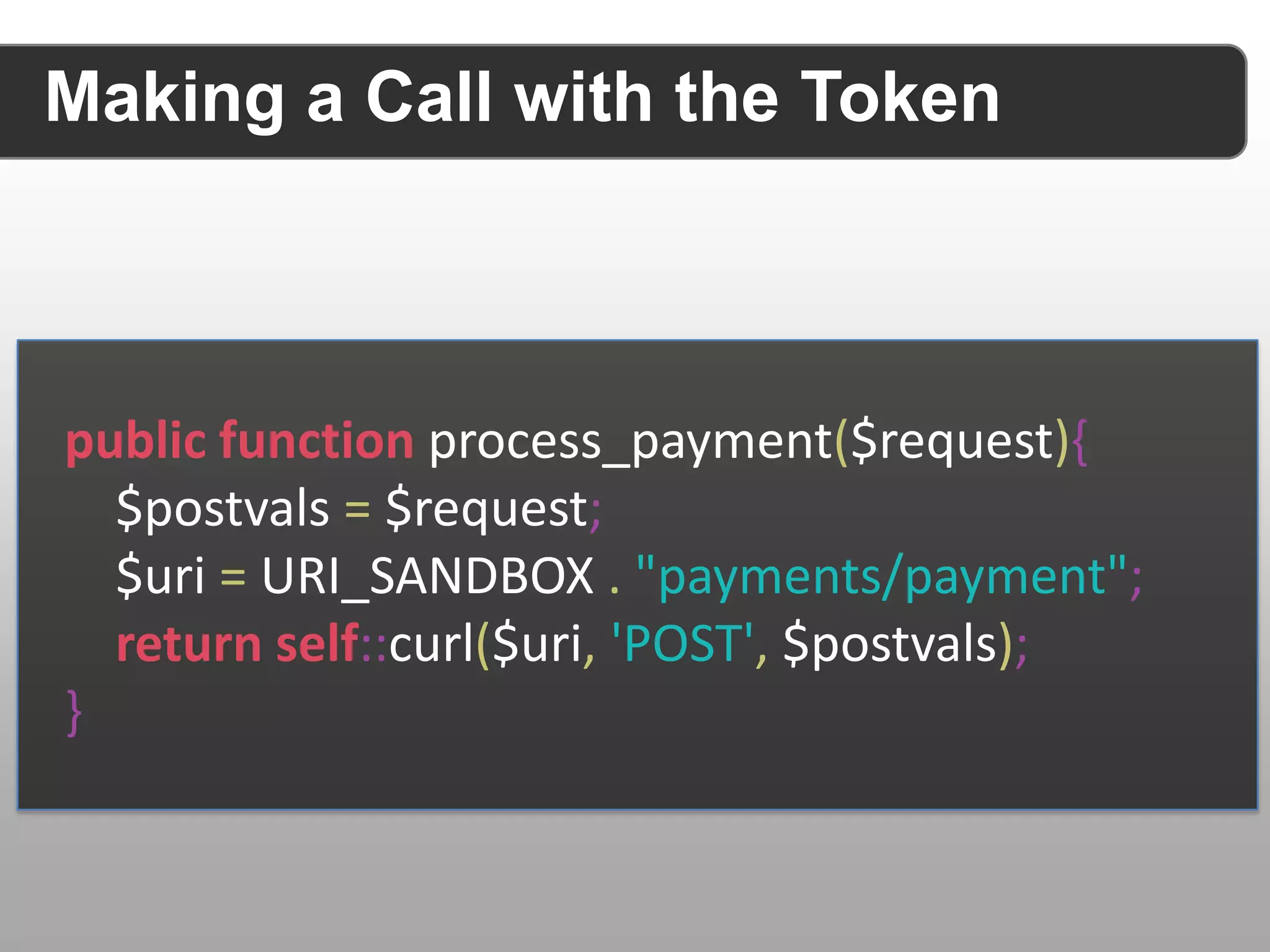 Making a Call with the Token public function process_payment($request){ $postvals = $request; $uri = URI_SANDBOX . "payments/payment"; return self::curl($uri, 'POST', $postvals); } 