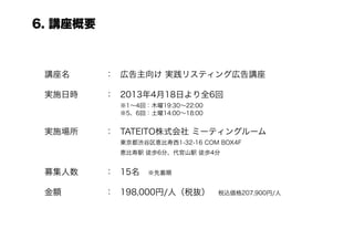 6. 講座概要



 講座名      ： 広告主向け 実践リスティング広告講座

 実施日時     ： 2013年4月18日より全6回
             ※1∼4回：木曜19:30∼22:00
             ※5、6回：土曜14:00∼18:00


 実施場所     ： TATEITO株式会社 ミーティングルーム
             東京都渋谷区恵比寿西1-32-16 COM BOX4F
          恵比寿駅 徒歩6分、代官山駅 徒歩4分

 募集人数     ： 15名 ※先着順

 金額       ： 198,000円/人（税抜） 税込価格207,900円/人
 