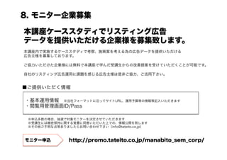 8. モニター企業募集

本講座ケーススタディでリスティング広告
データを提供いただける企業様を募集致します。
本講座内で実施するケーススタディで考察、施策案を考える為の広告データを提供いただける
広告主様を募集しております。

ご協力いただけた企業様には無料で本講座で学んだ受講生からの改善提案を受けていただくことが可能です。

自社のリスティング広告運用に課題を感じる広告主様は是非ご協力、ご活用下さい。


■ご提供いただく情報

・基本運用情報 ※当社フォーマットに沿ってサイトURL、運用予算等の情報等記入いただきます
・閲覧用管理画面ID/Pass

 ※申込多数の場合、抽選で対象モニターを決定させていただきます
 ※受講生には機密保持に関する覚書に同意いただいた上での、情報公開を致します
 ※その他ご不明な点等ありましたらお問い合わせ下さい（info@tateito.co.jp）



モニター申込          http://promo.tateito.co.jp/manabito_sem_corp/
 