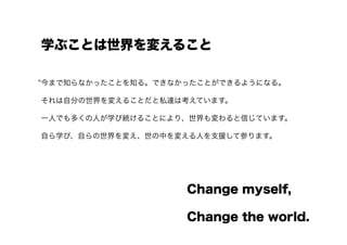学ぶことは世界を変えること

今まで知らなかったことを知る。できなかったことができるようになる。

それは自分の世界を変えることだと私達は考えています。

一人でも多くの人が学び続けることにより、世界も変わると信じています。

自ら学び、自らの世界を変え、世の中を変える人を支援して参ります。




                   Change myself,

                   Change the world.
 