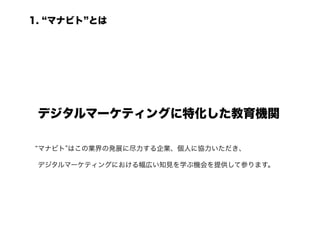 1. マナビト とは




 デジタルマーケティングに特化した教育機関	

 マナビト はこの業界の発展に尽力する企業、個人に協力いただき、

 デジタルマーケティングにおける幅広い知見を学ぶ機会を提供して参ります。
 