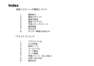 Index
   実践リスティング講座について

     1.    講師紹介
     2.    講座のポイント
     3.    講座対象者
     4.    講座プログラム
     5.    学習ステップイメージ
     6.    講座概要
     7.    申込方法
     8.    モニター募集のお知らせ

   マナビト について

     1.     マナビト とは
     2.    3つの特徴
     3.    教育テーマ
     4.    コースレベル
     5.    コース構成
     6.    コース種類
     7.    受講メリット（法人/個人）
     8.    お問い合わせ先
     9.    運営会社
 