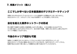 7. 受講メリット（個人）


ここでしか学べない日本最高峰のデジタルマーケティング
実際にそれぞれのカテゴリのエキスパートから直接学べる環境はそう多くありません。
あなたのキャリア、スキルアップにつながる教育サービスを提供して参ります。



会社を超えた業界ネットワークの形成
同じ業界で活躍する仲間と切磋琢磨しながら学ぶ事は、大きな刺激となるはずです。
少人数で協力しながら学ぶプロセスで、自分次第で知識、視野と共に活きた人脈もが広がり
キャリア構築につながります。



今後のキャリア相談も可能
実際にこの業界で多くの人材キャリアをともに考えてきたTATEITOメンバーが、
あなたのキャリアを共に真剣に考えさせていただきます。社内でのステップアップから、
転職や独立も含めて第三者として客観的な立場でお話させていただきます。
 