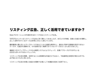 リスティング広告、正しく活用できていますか？
Webプロモーションの代表的手法の一つであるリスティング広告。

TATEITOメンバーはリスティング広告に深く関わってきましたが、未だにその特徴、役割と仕組みを理解し、
正しく活用できているケースは非常に少ないと感じています。

顧客獲得に最も近いメディアの一つであることから過度な期待をし、適切な予算や目標値を設定できない
ケースや、仕組みを理解せず、その効果が全く発揮できていないケースをたくさん見てきました。

複雑且つ日々アップグレードされる運用システムによりチェック、改善アプローチができずにいる
広告主も多いのではないでしょうか。

リスティング広告を理解、活用することは短期的な利益だけではなく、今後運用広告商材が増える中でも
必ず役に立つものと思います。

リスティング広告の本質と仕組みを理解する場として本講座を是非ご活用下さい。
 