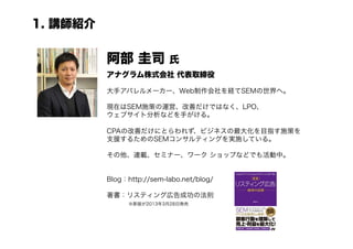 1. 講師紹介


          阿部 圭司            氏
          アナグラム株式会社 代表取締役

          大手アパレルメーカー、Web制作会社を経てSEMの世界へ。

          現在はSEM施策の運営、改善だけではなく、LPO、
          ウェブサイト分析などを手がける。

          CPAの改善だけにとらわれず、ビジネスの最大化を目指す施策を
          支援するためのSEMコンサルティングを実施している。

          その他、連載、セミナー、ワーク ショップなどでも活動中。


          Blog：http://sem-labo.net/blog/

          著書：リスティング広告成功の法則
             ※新版が2013年3月28日発売
 