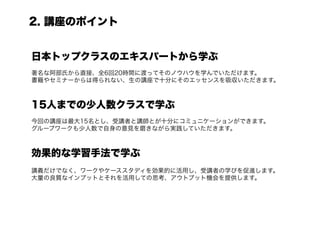 2. 講座のポイント


日本トップクラスのエキスパートから学ぶ
著名な阿部氏から直接、全6回20時間に渡ってそのノウハウを学んでいただけます。
書籍やセミナーからは得られない、生の講座で十分にそのエッセンスを吸収いただきます。



15人までの少人数クラスで学ぶ
今回の講座は最大15名とし、受講者と講師とが十分にコミュニケーションができます。
グループワークも少人数で自身の意見を磨きながら実践していただきます。



効果的な学習手法で学ぶ
講義だけでなく、ワークやケーススタディを効果的に活用し、受講者の学びを促進します。
大量の良質なインプットとそれを活用しての思考、アウトプット機会を提供します。
 