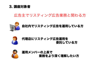 3. 講座対象者

 広告主でリスティング広告業務と関わる方

    自社内でリスティング広告を運用している方



    代理店にリスティング広告運用を
               委託している方


    運用メンバーの上長で
          業務をより深く理解したい方
 