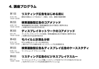 4. 講座プログラム

第1回           リスティング広告をはじめる前に
4/18（木）       勝負の8割はここで決まる！ / 競合、自社、顧客の徹底理解
19:30∼22:00

第2回           検索連動型広告のコアメソッド
4/25（木）       検索連動型広告の役割 / 検索連動型広告の可能性と限界を知る
19:30∼22:00   / 成果をあげる広告文作成方法

第3回           ディスプレイネットワークのコアメソッド
5/9（木）        ディスプレイネットワークの役割 / 検索連動型広告の可能性と限界を知る
19:30∼22:00   / 成果をあげる広告作成方法

第4回           モバイルと計測＆分析
5/16（木）       PCとは異なるユーザーの心理を知る
19:30∼22:00   / 様々なアクセス解析を使ったリスティング広告管理手法

第5回           検索連動型広告＆ディスプレイ広告のケーススタディ
5/25（土）       ワークショップ プランニング編
14:00∼18:00

第6回           リスティング広告のビジネスブレイクスルー
6/8（土）        ワークショップ チューニング編 / リスティング広告でビジネスを拡大させるには
14:00∼18:00
              / 社内でのリスティング広告担当者のポジションup
 