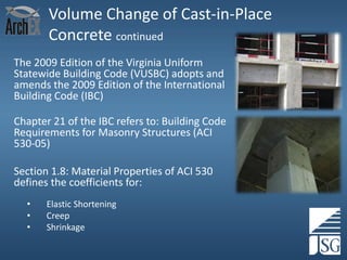 Volume Change of Cast-in-Place
Concrete continued
The 2009 Edition of the Virginia Uniform
Statewide Building Code (VUSBC) adopts and
amends the 2009 Edition of the International
Building Code (IBC)

Chapter 21 of the IBC refers to: Building Code
Requirements for Masonry Structures (ACI
530-05)
Section 1.8: Material Properties of ACI 530
defines the coefficients for:
•
•
•

Elastic Shortening
Creep
Shrinkage

 