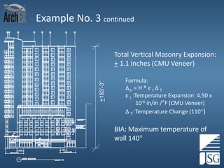 Example No. 3 continued

+183’-3”

Total Vertical Masonry Expansion:
+ 1.1 inches (CMU Veneer)
Formula:
Δm = H * ε t Δ T
ε t :Temperature Expansion: 4.50 x
10-6 in/in /°F (CMU Veneer)
Δ T: Temperature Change (110)

BIA: Maximum temperature of
wall 140
43

 