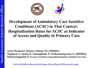 Development of Ambulatory Care Sensitive
Conditions (ACSC) in Thai Context:
Hospitalization Rates for ACSC as Indicator
of Access and Quality in Primary Care
HealthInsuranceSystemResearchOffice
สำนักงำนวิจัยเพื่อกำรพัฒนำหลักประกันสุขภำพไทย เครือสถำบันวิจัยระบบสำธำรณสุข
Arnat Wannasri. (Master student: NU; HISRO);
Nipaporn, S., Inmai, P., Sakunphanit, P., Srithamrongsawat, S., (HISRO);
Suriyawongpaisal, P. (Faculty of Medicine Ramathibodi Hospital, Mahidol University)
 