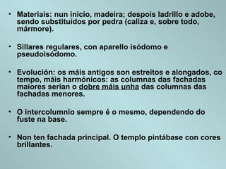 • Materiais: nun inicio, madeira; despois ladrillo e adobe,
sendo substituídos por pedra (caliza e, sobre todo,
mármore).
• Sillares regulares, con aparello isódomo e
pseudoisódomo.
• Evolución: os máis antigos son estreitos e alongados, co
tempo, máis harmónicos: as columnas das fachadas
maiores serían o dobre máis unha das columnas das
fachadas menores.
• O intercolumnio sempre é o mesmo, dependendo do
fuste na base.
• Non ten fachada principal. O templo pintábase con cores
brillantes.
 