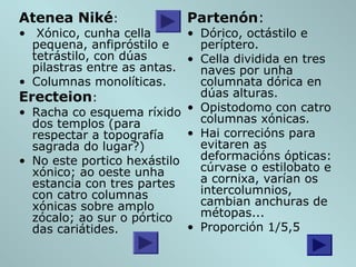 Atenea Niké:
• Xónico, cunha cella
pequena, anfipróstilo e
tetrástilo, con dúas
pilastras entre as antas.
• Columnas monolíticas.
Erecteion:
• Racha co esquema ríxido
dos templos (para
respectar a topografía
sagrada do lugar?)
• No este portico hexástilo
xónico; ao oeste unha
estancia con tres partes
con catro columnas
xónicas sobre amplo
zócalo; ao sur o pórtico
das cariátides.
Partenón:
• Dórico, octástilo e
períptero.
• Cella dividida en tres
naves por unha
columnata dórica en
dúas alturas.
• Opistodomo con catro
columnas xónicas.
• Hai correcións para
evitaren as
deformacións ópticas:
cúrvase o estilobato e
a cornixa, varían os
intercolumnios,
cambian anchuras de
métopas...
• Proporción 1/5,5
 