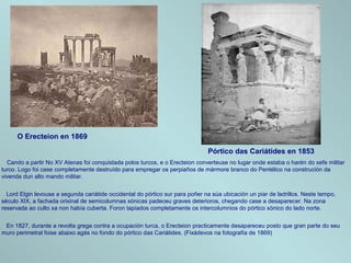 O Erecteion en 1869
Pórtico das Cariátides en 1853
Cando a partir No XV Atenas foi conquistada polos turcos, e o Erecteion converteuse no lugar onde estaba o harén do xefe militar
turco. Logo foi case completamente destruído para empregar os perpiaños de mármore branco do Pentélico na construción da
vivenda dun alto mando militar.
Lord Elgin levouse a segunda cariátide occidental do pórtico sur para poñer na súa ubicación un piar de ladrillos. Neste tempo,
século XIX, a fachada orixinal de semicolumnas xónicas padeceu graves deterioros, chegando case a desaparecer. Na zona
reservada ao culto xa non había cuberta. Foron tapiados completamente os intercolumnios do pórtico xónico do lado norte.
En 1827, durante a revolta grega contra a ocupación turca, o Erecteion practicamente desapareceu posto que gran parte do seu
muro perimetral foise abaixo agás no fondo do pórtico das Cariátides. (Fixádevos na fotografía de 1869)
 