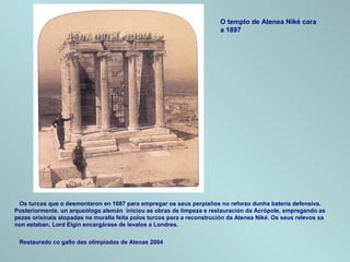 Os turcos que o desmontaron en 1687 para empregar os seus perpiaños no reforzo dunha batería defensiva.
Posteriormente. un arqueólogo alemán iniciou as obras de limpeza e restauración da Acrópole, empregando as
pezas orixinais atopadas na muralla feita polos turcos para a reconstrución da Atenea Niké. Os seus relevos xa
non estaban, Lord Elgin encargárase de levalos a Londres.
Restaurado co gallo das olimpiadas de Atenas 2004
O templo de Atenea Niké cara
a 1897
 
