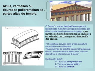 Azuis, vermellos ou
dourados policromaban as
partes altas do templo.
O Partenón amosa desviacións respecto á
regularidade matemática quizais xustificada por
dúas constantes do pensamento grego: o ser
humano como medida de todas as cousas e a
experiencia como base para a observación
das cousas.
O estilóbata cúrvase cara arriba, curvatura
transmitida ao entablamento.
As columnas do peristilo están inclinadas cara
dentro, ás dos extremos teñen 5 cts. máis de
diámetro e o intercolumnio é menor.
Explicación disto?:
1- Teoría da compensación.
2- Teoría da esaxeración.
3- Teoría da tensión.
 