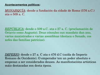 Acontecementos políticos:
MONARQUÍA: dende a fundación da cidade de Roma (576 a.C.) 
ata o 509 a. C.
REPÚBLICA: dende o 509 a.C. ata o 27 a. C. (proclamación de 
Octavio como Augusto). Dous cónsules cun mandato dun ano, 
varios maxistrados e varias asembleas (destaca o Senado, cos 
xefes das familias patricias).
IMPERIO: dende o 27 a. C ata o 476 d.C (caída do Imperio 
Romano de Occidente). O emperador ten un poder absoluto e 
empezan a ser considerados deuses. As manifestacións artísticas 
máis destacadas son desta época.
 