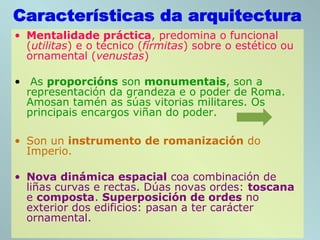 • Mentalidade práctica, predomina o funcional
(utilitas) e o técnico (fírmitas) sobre o estético ou
ornamental (venustas)
• As proporcións son monumentais, son a
representación da grandeza e o poder de Roma.
Amosan tamén as súas vitorias militares. Os
principais encargos viñan do poder.
• Son un instrumento de romanización do
Imperio.
• Nova dinámica espacial coa combinación de
liñas curvas e rectas. Dúas novas ordes: toscana
e composta. Superposición de ordes no
exterior dos edificios: pasan a ter carácter
ornamental.
 