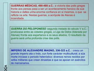 GUERRAS MÉDICAS, 490-480 a.C.: a victoria das polis gregas
fronte aos persas pasa a ser un acontecemento heroico da súa
historia e dalles unha enorme confianza en si mesmos, o que se
reflicte na arte. Nestas guerras, a acrópole de Atenas é
incendiada.
GUERRA DO PELOPONESO :segunda metade do século V a.C.:
prodúcese entre as cidades gregas, a Liga de Delos (liderada por
Atenas) fronte aos espartanos e os seus aliados. O resultado da
guerra será unha profunda crise das polis.
IMPERIO DE ALEXANDRE MAGNO, 336-323 a.C. : creou un
grande imperio ata o Indo, cun forte carácter multicultural; a súa
morte iníciase o periodo helenístico: diversos reinos rexidos por
xefes militares que crean dinastías e que se apoian en exércitos
de mercenarios.
AC
 