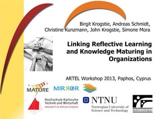 Linking Reflective Learning
and Knowledge Maturing in
Organizations
ARTEL Workshop 2013, Paphos, Cyprus
Birgit Krogstie, Andreas Schmidt,
Christine Kunzmann, John Krogstie, Simone Mora
 
