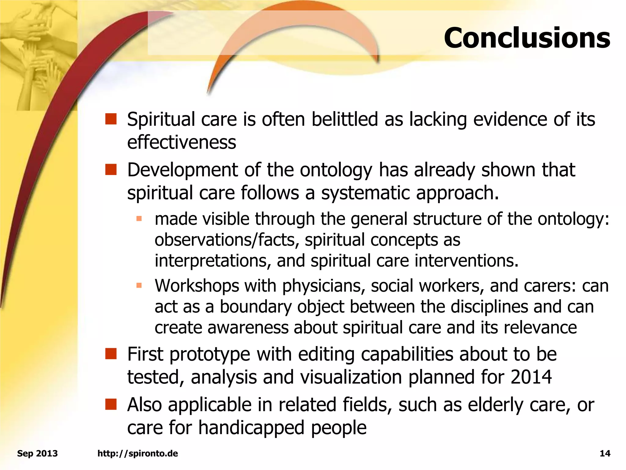 Conclusions
 Spiritual care is often belittled as lacking evidence of its
effectiveness
 Development of the ontology has already shown that
spiritual care follows a systematic approach.
 made visible through the general structure of the ontology:
observations/facts, spiritual concepts as
interpretations, and spiritual care interventions.
 Workshops with physicians, social workers, and carers: can
act as a boundary object between the disciplines and can
create awareness about spiritual care and its relevance
 First prototype with editing capabilities about to be
tested, analysis and visualization planned for 2014
 Also applicable in related fields, such as elderly care, or
care for handicapped people
http://spironto.de 14Sep 2013
 