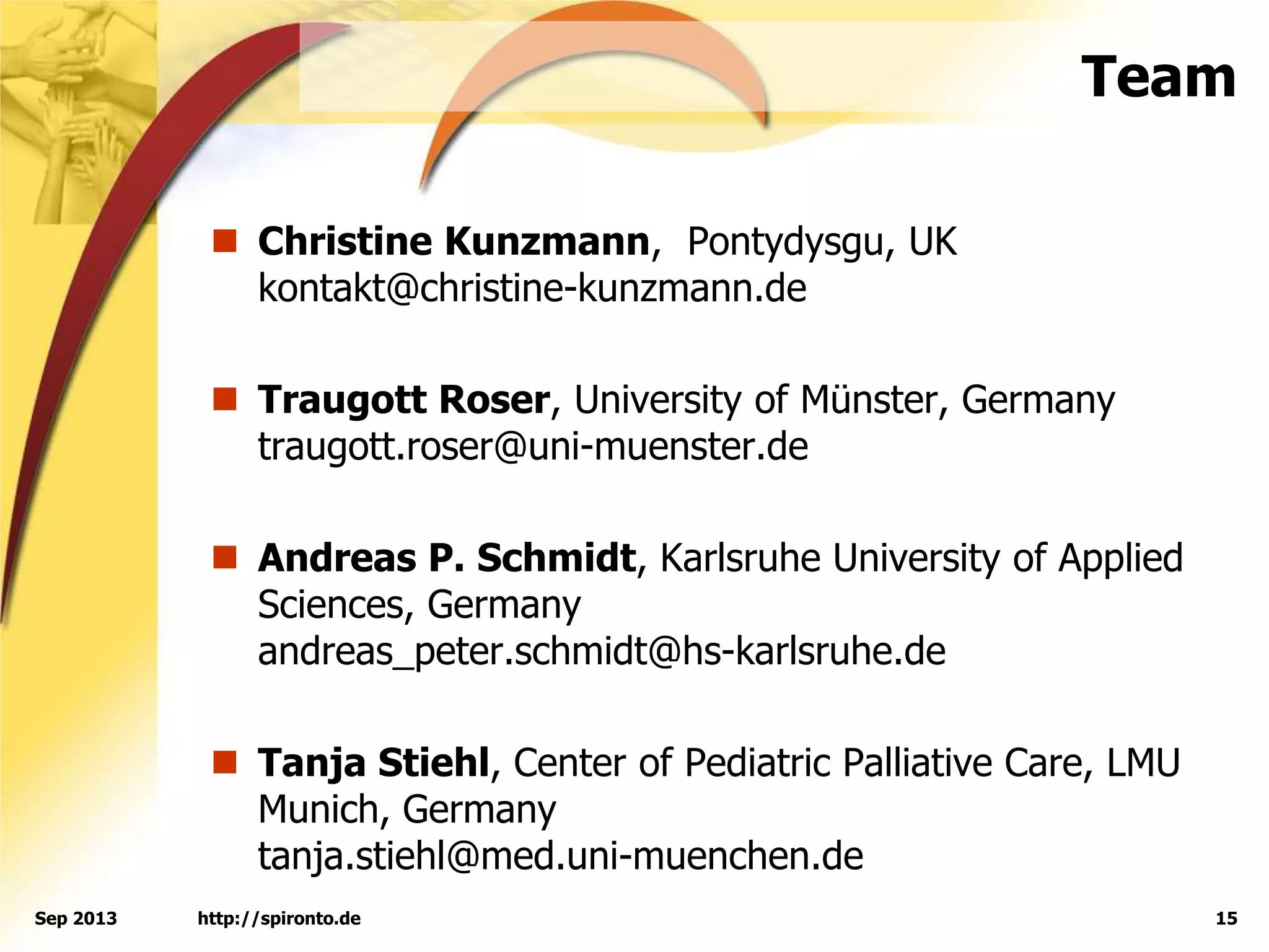 Team
 Christine Kunzmann, Pontydysgu, UK
kontakt@christine-kunzmann.de
 Traugott Roser, University of Münster, Germany
traugott.roser@uni-muenster.de
 Andreas P. Schmidt, Karlsruhe University of Applied
Sciences, Germany
andreas_peter.schmidt@hs-karlsruhe.de
 Tanja Stiehl, Center of Pediatric Palliative Care, LMU
Munich, Germany
tanja.stiehl@med.uni-muenchen.de
http://spironto.de 15Sep 2013
 