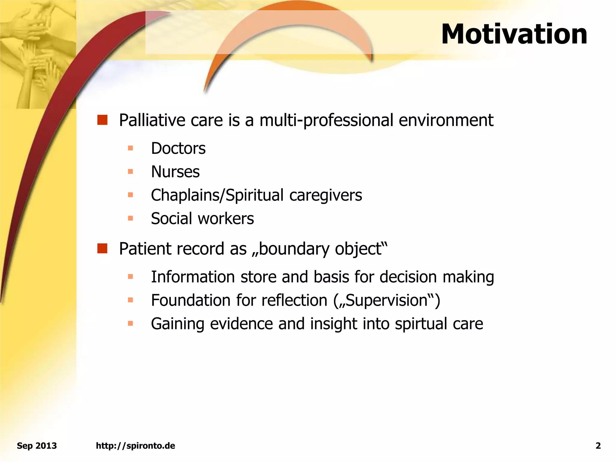 http://spironto.de 2Sep 2013
Motivation
 Palliative care is a multi-professional environment
 Doctors
 Nurses
 Chaplains/Spiritual caregivers
 Social workers
 Patient record as „boundary object“
 Information store and basis for decision making
 Foundation for reflection („Supervision“)
 Gaining evidence and insight into spirtual care
 