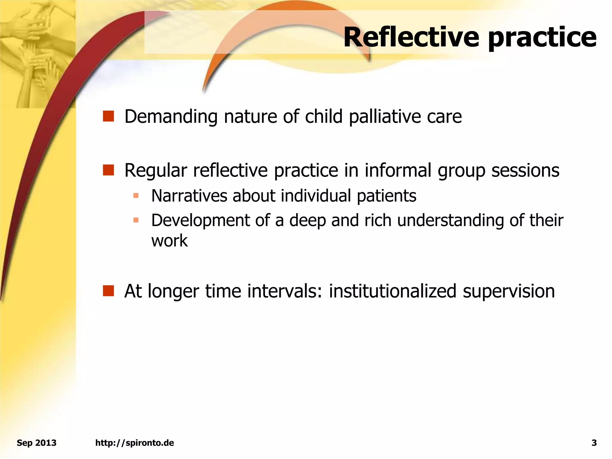 Reflective practice
 Demanding nature of child palliative care
 Regular reflective practice in informal group sessions
 Narratives about individual patients
 Development of a deep and rich understanding of their
work
 At longer time intervals: institutionalized supervision
http://spironto.de 3Sep 2013
 