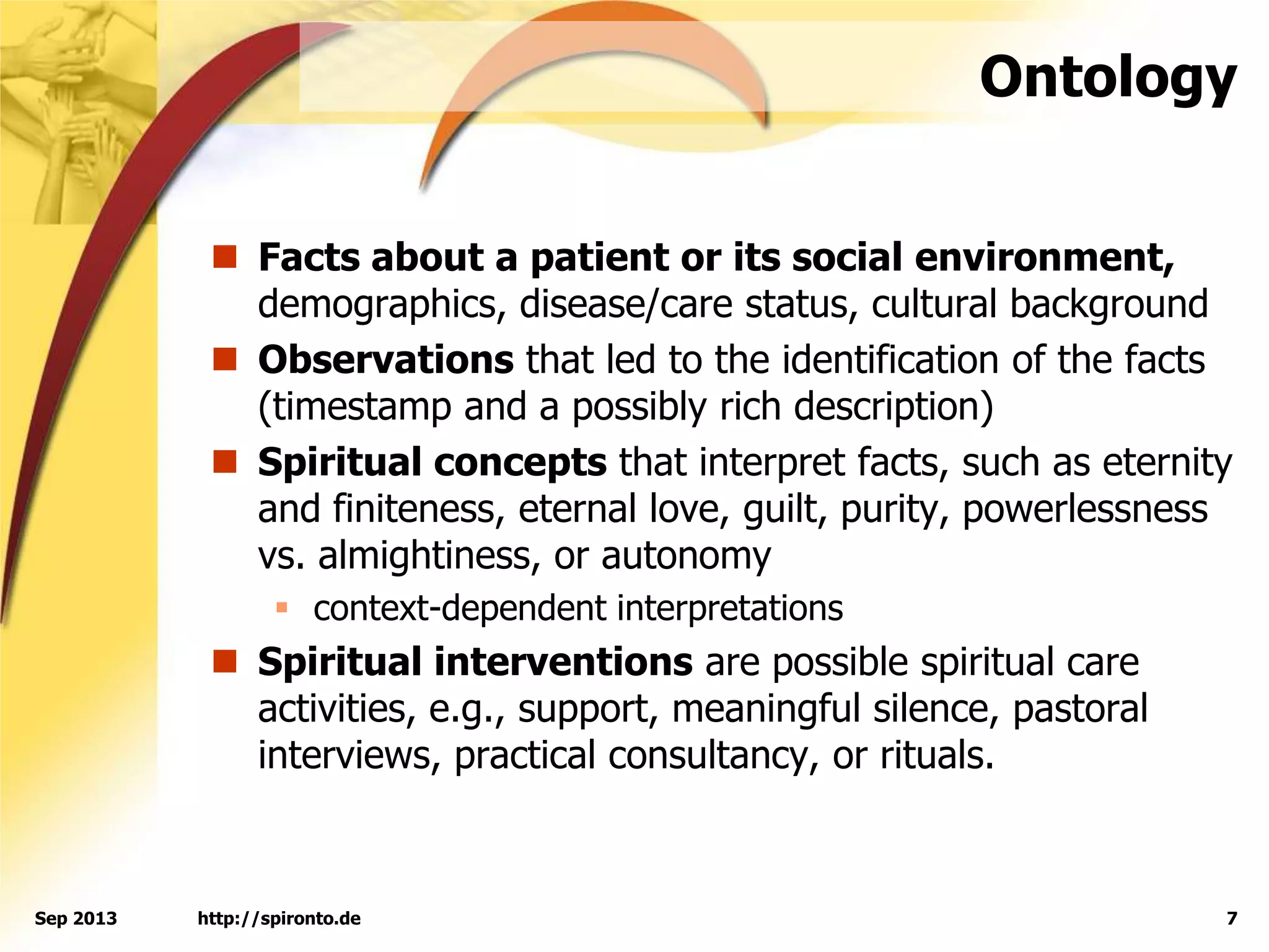 Ontology
 Facts about a patient or its social environment,
demographics, disease/care status, cultural background
 Observations that led to the identification of the facts
(timestamp and a possibly rich description)
 Spiritual concepts that interpret facts, such as eternity
and finiteness, eternal love, guilt, purity, powerlessness
vs. almightiness, or autonomy
 context-dependent interpretations
 Spiritual interventions are possible spiritual care
activities, e.g., support, meaningful silence, pastoral
interviews, practical consultancy, or rituals.
http://spironto.de 7Sep 2013
 