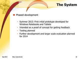 The System
 Phased development
 Summer 2013: First initial prototype developed for
Windows Notebooks and Tablets
 Intended as a proof of concept for getting feedback
 Testing planned
 Further development and larger scale evaluation planned
for 2014
http://spironto.de 10Sep 2013
 