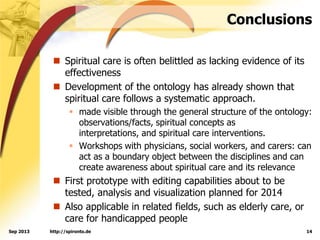 Conclusions
 Spiritual care is often belittled as lacking evidence of its
effectiveness
 Development of the ontology has already shown that
spiritual care follows a systematic approach.
 made visible through the general structure of the ontology:
observations/facts, spiritual concepts as
interpretations, and spiritual care interventions.
 Workshops with physicians, social workers, and carers: can
act as a boundary object between the disciplines and can
create awareness about spiritual care and its relevance
 First prototype with editing capabilities about to be
tested, analysis and visualization planned for 2014
 Also applicable in related fields, such as elderly care, or
care for handicapped people
http://spironto.de 14Sep 2013
 