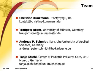Team
 Christine Kunzmann, Pontydysgu, UK
kontakt@christine-kunzmann.de
 Traugott Roser, University of Münster, Germany
traugott.roser@uni-muenster.de
 Andreas P. Schmidt, Karlsruhe University of Applied
Sciences, Germany
andreas_peter.schmidt@hs-karlsruhe.de
 Tanja Stiehl, Center of Pediatric Palliative Care, LMU
Munich, Germany
tanja.stiehl@med.uni-muenchen.de
http://spironto.de 15Sep 2013
 