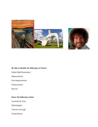 Be able to identify the following Art Styles:
Italian High Renaissance
Impressionism
Post-Impressionism
Expressionism
Pop Art

Know the following Artists:
Leonardo da Vinci
Michelangelo
Vincent van Gogh
Claude Monet

 