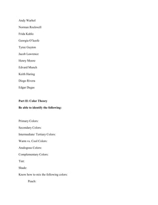 Andy Warhol
Norman Rockwell
Frida Kahlo
Georgia O’keefe
Tyree Guyton
Jacob Lawrence
Henry Moore
Edvard Munch
Keith Haring
Diego Rivera
Edgar Degas

Part II: Color Theory
Be able to identify the following:

Primary Colors:
Secondary Colors:
Intermediate/ Tertiary Colors:
Warm vs. Cool Colors:
Analogous Colors:
Complementary Colors:
Tint:
Shade:
Know how to mix the following colors:
Peach:

 