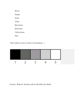 Brown:
Orange:
Green:
Violet:
Blue-Green:
Red-Violet:
Yellow-Green:
Pink:

Value: (what it is, how to create it in all mediums…)

C o l o r W h e e l : Be able to fill in a BLANK Color Wheel

 