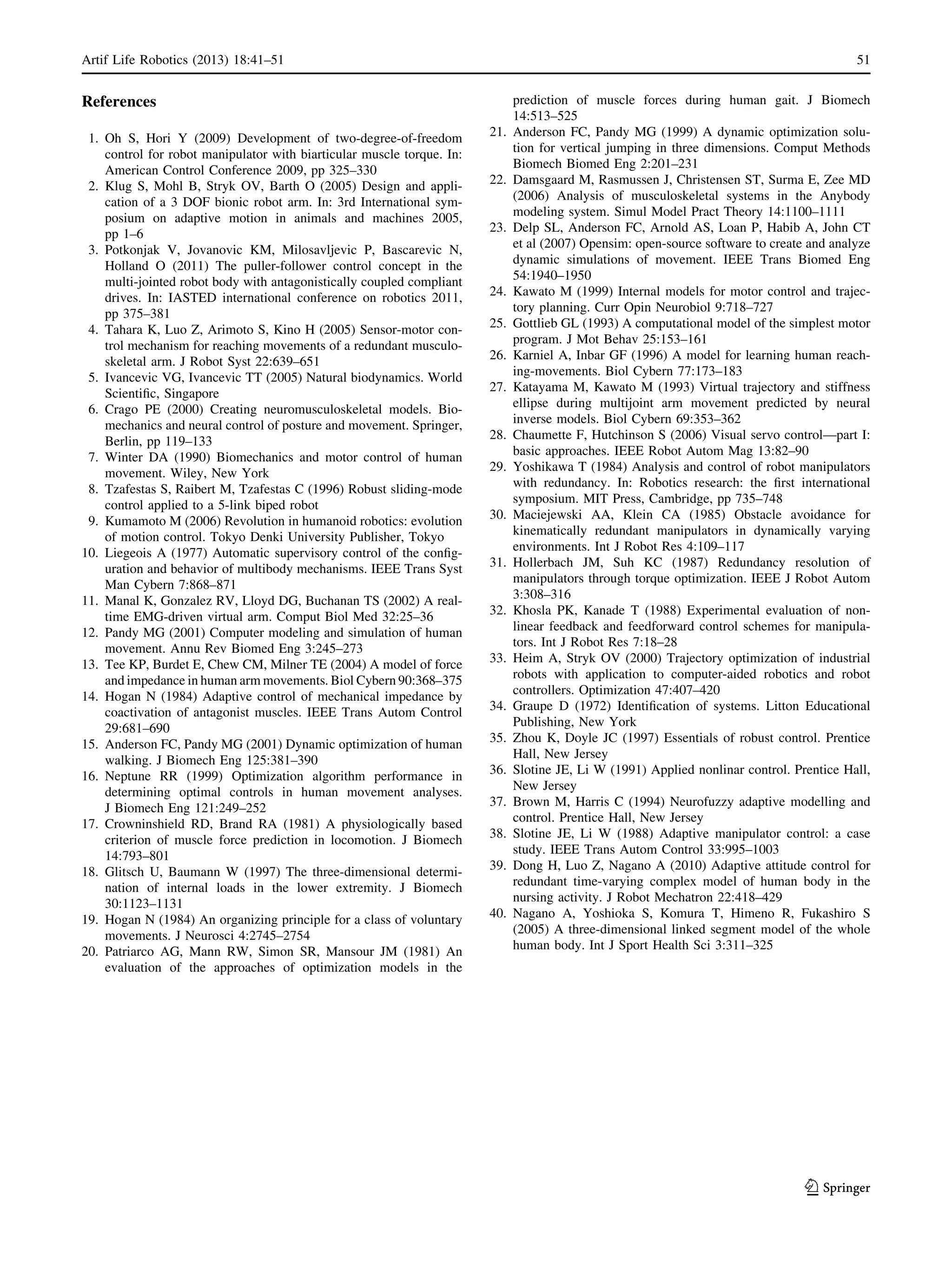 References
1. Oh S, Hori Y (2009) Development of two-degree-of-freedom
control for robot manipulator with biarticular muscle torque. In:
American Control Conference 2009, pp 325–330
2. Klug S, Mohl B, Stryk OV, Barth O (2005) Design and appli-
cation of a 3 DOF bionic robot arm. In: 3rd International sym-
posium on adaptive motion in animals and machines 2005,
pp 1–6
3. Potkonjak V, Jovanovic KM, Milosavljevic P, Bascarevic N,
Holland O (2011) The puller-follower control concept in the
multi-jointed robot body with antagonistically coupled compliant
drives. In: IASTED international conference on robotics 2011,
pp 375–381
4. Tahara K, Luo Z, Arimoto S, Kino H (2005) Sensor-motor con-
trol mechanism for reaching movements of a redundant musculo-
skeletal arm. J Robot Syst 22:639–651
5. Ivancevic VG, Ivancevic TT (2005) Natural biodynamics. World
Scientiﬁc, Singapore
6. Crago PE (2000) Creating neuromusculoskeletal models. Bio-
mechanics and neural control of posture and movement. Springer,
Berlin, pp 119–133
7. Winter DA (1990) Biomechanics and motor control of human
movement. Wiley, New York
8. Tzafestas S, Raibert M, Tzafestas C (1996) Robust sliding-mode
control applied to a 5-link biped robot
9. Kumamoto M (2006) Revolution in humanoid robotics: evolution
of motion control. Tokyo Denki University Publisher, Tokyo
10. Liegeois A (1977) Automatic supervisory control of the conﬁg-
uration and behavior of multibody mechanisms. IEEE Trans Syst
Man Cybern 7:868–871
11. Manal K, Gonzalez RV, Lloyd DG, Buchanan TS (2002) A real-
time EMG-driven virtual arm. Comput Biol Med 32:25–36
12. Pandy MG (2001) Computer modeling and simulation of human
movement. Annu Rev Biomed Eng 3:245–273
13. Tee KP, Burdet E, Chew CM, Milner TE (2004) A model of force
and impedance in human arm movements. Biol Cybern 90:368–375
14. Hogan N (1984) Adaptive control of mechanical impedance by
coactivation of antagonist muscles. IEEE Trans Autom Control
29:681–690
15. Anderson FC, Pandy MG (2001) Dynamic optimization of human
walking. J Biomech Eng 125:381–390
16. Neptune RR (1999) Optimization algorithm performance in
determining optimal controls in human movement analyses.
J Biomech Eng 121:249–252
17. Crowninshield RD, Brand RA (1981) A physiologically based
criterion of muscle force prediction in locomotion. J Biomech
14:793–801
18. Glitsch U, Baumann W (1997) The three-dimensional determi-
nation of internal loads in the lower extremity. J Biomech
30:1123–1131
19. Hogan N (1984) An organizing principle for a class of voluntary
movements. J Neurosci 4:2745–2754
20. Patriarco AG, Mann RW, Simon SR, Mansour JM (1981) An
evaluation of the approaches of optimization models in the
prediction of muscle forces during human gait. J Biomech
14:513–525
21. Anderson FC, Pandy MG (1999) A dynamic optimization solu-
tion for vertical jumping in three dimensions. Comput Methods
Biomech Biomed Eng 2:201–231
22. Damsgaard M, Rasmussen J, Christensen ST, Surma E, Zee MD
(2006) Analysis of musculoskeletal systems in the Anybody
modeling system. Simul Model Pract Theory 14:1100–1111
23. Delp SL, Anderson FC, Arnold AS, Loan P, Habib A, John CT
et al (2007) Opensim: open-source software to create and analyze
dynamic simulations of movement. IEEE Trans Biomed Eng
54:1940–1950
24. Kawato M (1999) Internal models for motor control and trajec-
tory planning. Curr Opin Neurobiol 9:718–727
25. Gottlieb GL (1993) A computational model of the simplest motor
program. J Mot Behav 25:153–161
26. Karniel A, Inbar GF (1996) A model for learning human reach-
ing-movements. Biol Cybern 77:173–183
27. Katayama M, Kawato M (1993) Virtual trajectory and stiffness
ellipse during multijoint arm movement predicted by neural
inverse models. Biol Cybern 69:353–362
28. Chaumette F, Hutchinson S (2006) Visual servo control—part I:
basic approaches. IEEE Robot Autom Mag 13:82–90
29. Yoshikawa T (1984) Analysis and control of robot manipulators
with redundancy. In: Robotics research: the ﬁrst international
symposium. MIT Press, Cambridge, pp 735–748
30. Maciejewski AA, Klein CA (1985) Obstacle avoidance for
kinematically redundant manipulators in dynamically varying
environments. Int J Robot Res 4:109–117
31. Hollerbach JM, Suh KC (1987) Redundancy resolution of
manipulators through torque optimization. IEEE J Robot Autom
3:308–316
32. Khosla PK, Kanade T (1988) Experimental evaluation of non-
linear feedback and feedforward control schemes for manipula-
tors. Int J Robot Res 7:18–28
33. Heim A, Stryk OV (2000) Trajectory optimization of industrial
robots with application to computer-aided robotics and robot
controllers. Optimization 47:407–420
34. Graupe D (1972) Identiﬁcation of systems. Litton Educational
Publishing, New York
35. Zhou K, Doyle JC (1997) Essentials of robust control. Prentice
Hall, New Jersey
36. Slotine JE, Li W (1991) Applied nonlinar control. Prentice Hall,
New Jersey
37. Brown M, Harris C (1994) Neurofuzzy adaptive modelling and
control. Prentice Hall, New Jersey
38. Slotine JE, Li W (1988) Adaptive manipulator control: a case
study. IEEE Trans Autom Control 33:995–1003
39. Dong H, Luo Z, Nagano A (2010) Adaptive attitude control for
redundant time-varying complex model of human body in the
nursing activity. J Robot Mechatron 22:418–429
40. Nagano A, Yoshioka S, Komura T, Himeno R, Fukashiro S
(2005) A three-dimensional linked segment model of the whole
human body. Int J Sport Health Sci 3:311–325
Artif Life Robotics (2013) 18:41–51 51
123
 