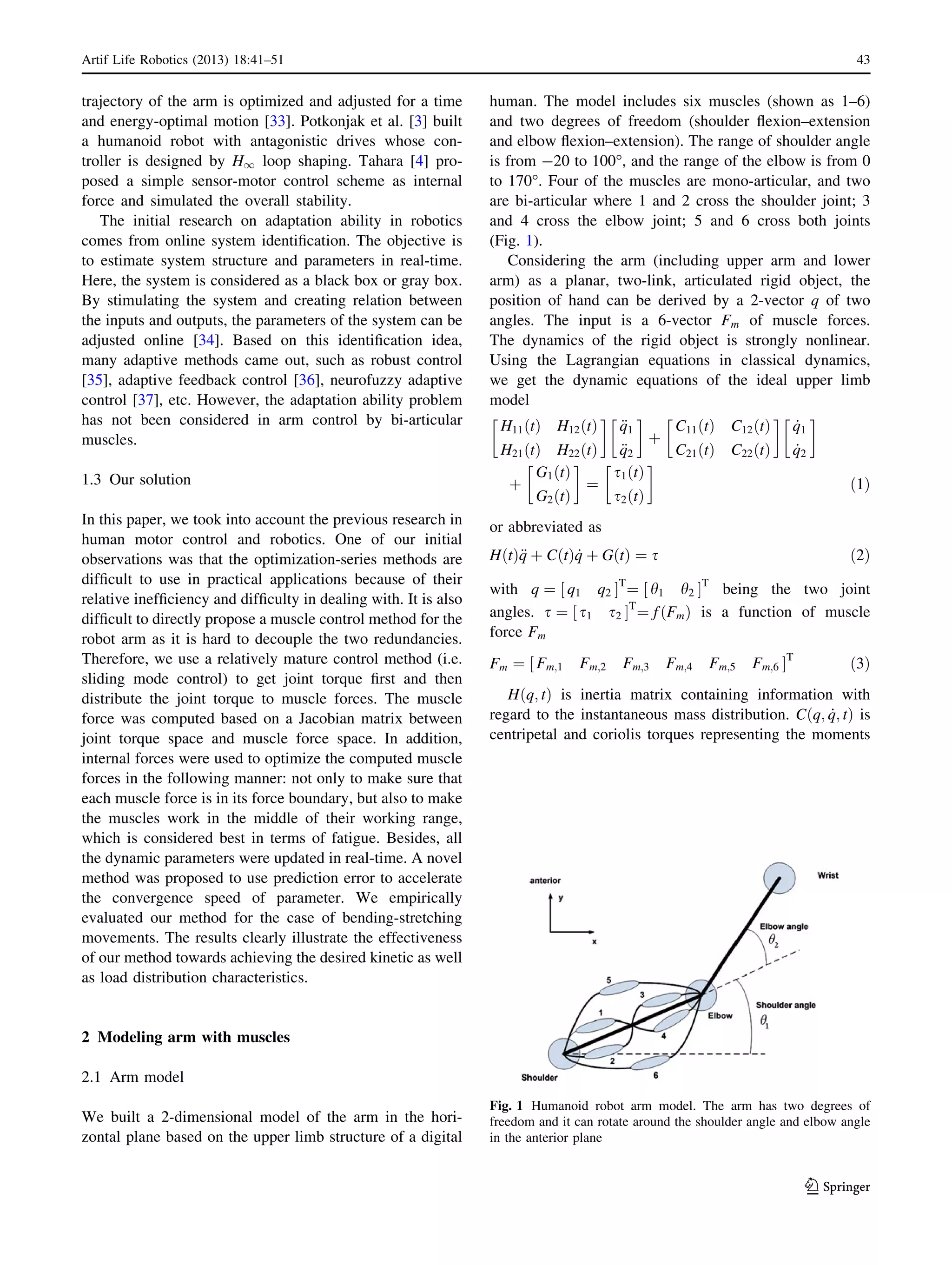 trajectory of the arm is optimized and adjusted for a time
and energy-optimal motion [33]. Potkonjak et al. [3] built
a humanoid robot with antagonistic drives whose con-
troller is designed by H1 loop shaping. Tahara [4] pro-
posed a simple sensor-motor control scheme as internal
force and simulated the overall stability.
The initial research on adaptation ability in robotics
comes from online system identiﬁcation. The objective is
to estimate system structure and parameters in real-time.
Here, the system is considered as a black box or gray box.
By stimulating the system and creating relation between
the inputs and outputs, the parameters of the system can be
adjusted online [34]. Based on this identiﬁcation idea,
many adaptive methods came out, such as robust control
[35], adaptive feedback control [36], neurofuzzy adaptive
control [37], etc. However, the adaptation ability problem
has not been considered in arm control by bi-articular
muscles.
1.3 Our solution
In this paper, we took into account the previous research in
human motor control and robotics. One of our initial
observations was that the optimization-series methods are
difﬁcult to use in practical applications because of their
relative inefﬁciency and difﬁculty in dealing with. It is also
difﬁcult to directly propose a muscle control method for the
robot arm as it is hard to decouple the two redundancies.
Therefore, we use a relatively mature control method (i.e.
sliding mode control) to get joint torque ﬁrst and then
distribute the joint torque to muscle forces. The muscle
force was computed based on a Jacobian matrix between
joint torque space and muscle force space. In addition,
internal forces were used to optimize the computed muscle
forces in the following manner: not only to make sure that
each muscle force is in its force boundary, but also to make
the muscles work in the middle of their working range,
which is considered best in terms of fatigue. Besides, all
the dynamic parameters were updated in real-time. A novel
method was proposed to use prediction error to accelerate
the convergence speed of parameter. We empirically
evaluated our method for the case of bending-stretching
movements. The results clearly illustrate the effectiveness
of our method towards achieving the desired kinetic as well
as load distribution characteristics.
2 Modeling arm with muscles
2.1 Arm model
We built a 2-dimensional model of the arm in the hori-
zontal plane based on the upper limb structure of a digital
human. The model includes six muscles (shown as 1–6)
and two degrees of freedom (shoulder ﬂexion–extension
and elbow ﬂexion–extension). The range of shoulder angle
is from -20 to 100°, and the range of the elbow is from 0
to 170°. Four of the muscles are mono-articular, and two
are bi-articular where 1 and 2 cross the shoulder joint; 3
and 4 cross the elbow joint; 5 and 6 cross both joints
(Fig. 1).
Considering the arm (including upper arm and lower
arm) as a planar, two-link, articulated rigid object, the
position of hand can be derived by a 2-vector q of two
angles. The input is a 6-vector Fm of muscle forces.
The dynamics of the rigid object is strongly nonlinear.
Using the Lagrangian equations in classical dynamics,
we get the dynamic equations of the ideal upper limb
model
H11 tð Þ H12 tð Þ
H21 tð Þ H22 tð Þ
!
€q1
€q2
!
þ
C11 tð Þ C12 tð Þ
C21 tð Þ C22 tð Þ
!
_q1
_q2
!
þ
G1 tð Þ
G2 tð Þ
!
¼
s1 tð Þ
s2 tð Þ
!
ð1Þ
or abbreviated as
H tð Þ€q þ C tð Þ _q þ G tð Þ ¼ s ð2Þ
with q ¼ q1 q2½ ŠT
¼ h1 h2½ ŠT
being the two joint
angles. s ¼ s1 s2½ ŠT
¼ f Fmð Þ is a function of muscle
force Fm
Fm ¼ Fm;1 Fm;2 Fm;3 Fm;4 Fm;5 Fm;6½ ŠT
ð3Þ
H q; tð Þ is inertia matrix containing information with
regard to the instantaneous mass distribution. C q; _q; tð Þ is
centripetal and coriolis torques representing the moments
Fig. 1 Humanoid robot arm model. The arm has two degrees of
freedom and it can rotate around the shoulder angle and elbow angle
in the anterior plane
Artif Life Robotics (2013) 18:41–51 43
123
 