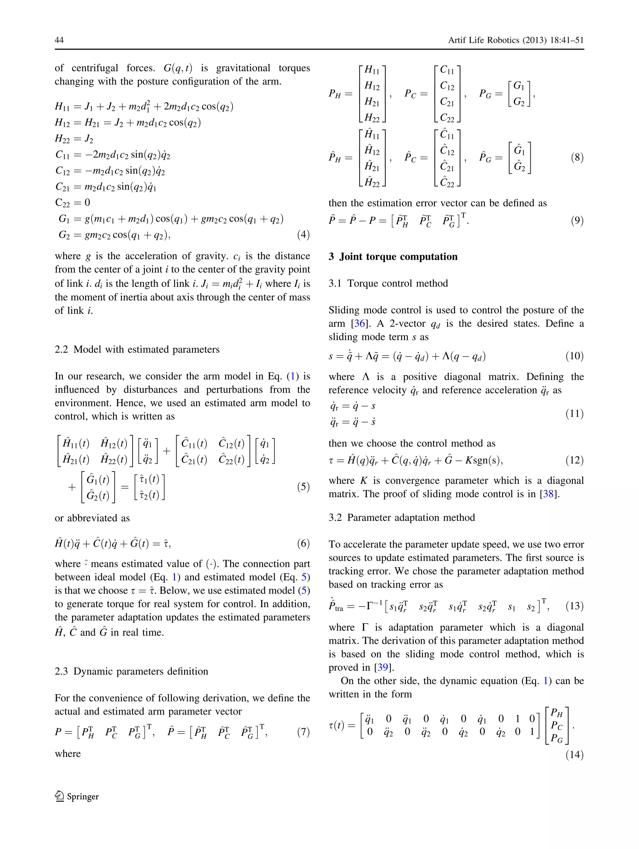 of centrifugal forces. G q; tð Þ is gravitational torques
changing with the posture conﬁguration of the arm.
H11 ¼ J1 þ J2 þ m2d2
1 þ 2m2d1c2 cos q2ð Þ
H12 ¼ H21 ¼ J2 þ m2d1c2 cos q2ð Þ
H22 ¼ J2
C11 ¼ À2m2d1c2 sin q2ð Þ _q2
C12 ¼ Àm2d1c2 sin q2ð Þ _q2
C21 ¼ m2d1c2 sin q2ð Þ _q1
C22 ¼ 0
G1 ¼ g m1c1 þ m2d1ð Þ cos q1ð Þ þ gm2c2 cos q1 þ q2ð Þ
G2 ¼ gm2c2 cos q1 þ q2ð Þ; ð4Þ
where g is the acceleration of gravity. ci is the distance
from the center of a joint i to the center of the gravity point
of link i: di is the length of link i. Ji ¼ mid2
i þ Ii where Ii is
the moment of inertia about axis through the center of mass
of link i.
2.2 Model with estimated parameters
In our research, we consider the arm model in Eq. (1) is
inﬂuenced by disturbances and perturbations from the
environment. Hence, we used an estimated arm model to
control, which is written as
^H11 tð Þ ^H12 tð Þ
^H21 tð Þ ^H22 tð Þ
" #
€q1
€q2
!
þ
^C11 tð Þ ^C12 tð Þ
^C21 tð Þ ^C22 tð Þ
" #
_q1
_q2
!
þ
^G1 tð Þ
^G2 tð Þ
" #
¼
^s1 tð Þ
^s2 tð Þ
!
ð5Þ
or abbreviated as
^H tð Þ€q þ ^C tð Þ _q þ ^G tð Þ ¼ ^s; ð6Þ
where ^Á means estimated value of Áð Þ. The connection part
between ideal model (Eq. 1) and estimated model (Eq. 5)
is that we choose s ¼ ^s. Below, we use estimated model (5)
to generate torque for real system for control. In addition,
the parameter adaptation updates the estimated parameters
^H, ^C and ^G in real time.
2.3 Dynamic parameters deﬁnition
For the convenience of following derivation, we deﬁne the
actual and estimated arm parameter vector
P ¼ PT
H PT
C PT
G
Â ÃT
; ^P ¼ ^PT
H
^PT
C
^PT
G
Â ÃT
; ð7Þ
where
PH ¼
H11
H12
H21
H22
2
6
6
6
4
3
7
7
7
5
; PC ¼
C11
C12
C21
C22
2
6
6
6
4
3
7
7
7
5
; PG ¼
G1
G2
!
;
^PH ¼
^H11
^H12
^H21
^H22
2
6
6
6
4
3
7
7
7
5
; ^PC ¼
^C11
^C12
^C21
^C22
2
6
6
6
4
3
7
7
7
5
; ^PG ¼
^G1
^G2
" #
ð8Þ
then the estimation error vector can be deﬁned as
~P ¼ ^P À P ¼ ~PT
H
~PT
C
~PT
G
Â ÃT
: ð9Þ
3 Joint torque computation
3.1 Torque control method
Sliding mode control is used to control the posture of the
arm [36]. A 2-vector qd is the desired states. Deﬁne a
sliding mode term s as
s ¼ _~q þ K~q ¼ ð _q À _qdÞ þ Kðq À qdÞ ð10Þ
where K is a positive diagonal matrix. Deﬁning the
reference velocity _qr and reference acceleration €qr as
_qr ¼ _q À s
€qr ¼ €q À _s
ð11Þ
then we choose the control method as
s ¼ ^HðqÞ€qr þ ^Cðq; _qÞ _qr þ ^G À KsgnðsÞ; ð12Þ
where K is convergence parameter which is a diagonal
matrix. The proof of sliding mode control is in [38].
3.2 Parameter adaptation method
To accelerate the parameter update speed, we use two error
sources to update estimated parameters. The ﬁrst source is
tracking error. We chose the parameter adaptation method
based on tracking error as
_^Ptra ¼ ÀCÀ1
s1 €qT
r s2 €qT
r s1 _qT
r s2 _qT
r s1 s2
Â ÃT
; ð13Þ
where C is adaptation parameter which is a diagonal
matrix. The derivation of this parameter adaptation method
is based on the sliding mode control method, which is
proved in [39].
On the other side, the dynamic equation (Eq. 1) can be
written in the form
s tð Þ ¼
€q1 0 €q1 0 _q1 0 _q1 0 1 0
0 €q2 0 €q2 0 _q2 0 _q2 0 1
! PH
PC
PG
2
4
3
5:
ð14Þ
44 Artif Life Robotics (2013) 18:41–51
123
 