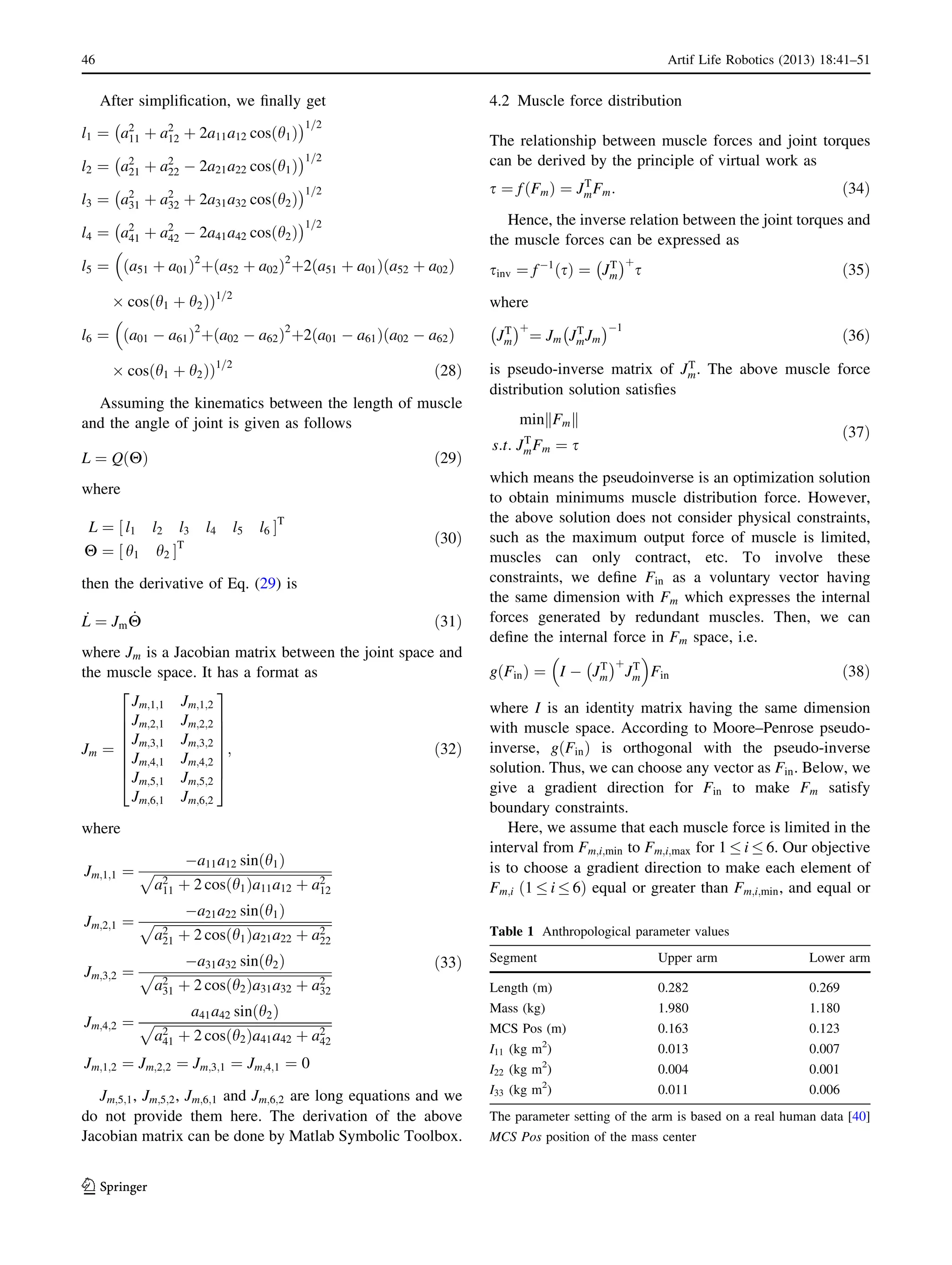 After simpliﬁcation, we ﬁnally get
l1 ¼ a2
11 þ a2
12 þ 2a11a12 cos h1ð Þ
À Á1=2
l2 ¼ a2
21 þ a2
22 À 2a21a22 cos h1ð Þ
À Á1=2
l3 ¼ a2
31 þ a2
32 þ 2a31a32 cos h2ð Þ
À Á1=2
l4 ¼ a2
41 þ a2
42 À 2a41a42 cos h2ð Þ
À Á1=2
l5 ¼ a51 þ a01ð Þ2
þ a52 þ a02ð Þ2
þ2 a51 þ a01ð Þ a52 þ a02ð Þ

Â cos h1 þ h2ð ÞÞ1=2
l6 ¼ a01 À a61ð Þ2
þ a02 À a62ð Þ2
þ2 a01 À a61ð Þ a02 À a62ð Þ

Â cos h1 þ h2ð ÞÞ1=2
ð28Þ
Assuming the kinematics between the length of muscle
and the angle of joint is given as follows
L ¼ Q Hð Þ ð29Þ
where
L ¼ l1 l2 l3 l4 l5 l6½ ŠT
H ¼ h1 h2½ ŠT ð30Þ
then the derivative of Eq. (29) is
_L ¼ Jm
_H ð31Þ
where Jm is a Jacobian matrix between the joint space and
the muscle space. It has a format as
Jm ¼
Jm;1;1 Jm;1;2
Jm;2;1 Jm;2;2
Jm;3;1 Jm;3;2
Jm;4;1 Jm;4;2
Jm;5;1 Jm;5;2
Jm;6;1 Jm;6;2
2
6
6
6
6
6
6
4
3
7
7
7
7
7
7
5
; ð32Þ
where
Jm;1;1 ¼
Àa11a12 sin h1ð Þ
ﬃﬃﬃﬃﬃﬃﬃﬃﬃﬃﬃﬃﬃﬃﬃﬃﬃﬃﬃﬃﬃﬃﬃﬃﬃﬃﬃﬃﬃﬃﬃﬃﬃﬃﬃﬃﬃﬃﬃﬃﬃﬃﬃﬃﬃﬃﬃﬃﬃﬃﬃﬃﬃﬃ
a2
11 þ 2 cos h1ð Þa11a12 þ a2
12
p
Jm;2;1 ¼
Àa21a22 sin h1ð Þ
ﬃﬃﬃﬃﬃﬃﬃﬃﬃﬃﬃﬃﬃﬃﬃﬃﬃﬃﬃﬃﬃﬃﬃﬃﬃﬃﬃﬃﬃﬃﬃﬃﬃﬃﬃﬃﬃﬃﬃﬃﬃﬃﬃﬃﬃﬃﬃﬃﬃﬃﬃﬃﬃﬃ
a2
21 þ 2 cos h1ð Þa21a22 þ a2
22
p
Jm;3;2 ¼
Àa31a32 sin h2ð Þ
ﬃﬃﬃﬃﬃﬃﬃﬃﬃﬃﬃﬃﬃﬃﬃﬃﬃﬃﬃﬃﬃﬃﬃﬃﬃﬃﬃﬃﬃﬃﬃﬃﬃﬃﬃﬃﬃﬃﬃﬃﬃﬃﬃﬃﬃﬃﬃﬃﬃﬃﬃﬃﬃﬃ
a2
31 þ 2 cos h2ð Þa31a32 þ a2
32
p
Jm;4;2 ¼
a41a42 sin h2ð Þ
ﬃﬃﬃﬃﬃﬃﬃﬃﬃﬃﬃﬃﬃﬃﬃﬃﬃﬃﬃﬃﬃﬃﬃﬃﬃﬃﬃﬃﬃﬃﬃﬃﬃﬃﬃﬃﬃﬃﬃﬃﬃﬃﬃﬃﬃﬃﬃﬃﬃﬃﬃﬃﬃﬃ
a2
41 þ 2 cos h2ð Þa41a42 þ a2
42
p
Jm;1;2 ¼ Jm;2;2 ¼ Jm;3;1 ¼ Jm;4;1 ¼ 0
ð33Þ
Jm;5;1, Jm;5;2, Jm;6;1 and Jm;6;2 are long equations and we
do not provide them here. The derivation of the above
Jacobian matrix can be done by Matlab Symbolic Toolbox.
4.2 Muscle force distribution
The relationship between muscle forces and joint torques
can be derived by the principle of virtual work as
s ¼ f Fmð Þ ¼ JT
mFm: ð34Þ
Hence, the inverse relation between the joint torques and
the muscle forces can be expressed as
sinv ¼ fÀ1
sð Þ ¼ JT
m
À Áþ
s ð35Þ
where
JT
m
À Áþ
¼ Jm JT
mJm
À ÁÀ1
ð36Þ
is pseudo-inverse matrix of JT
m. The above muscle force
distribution solution satisﬁes
min Fmk k
s:t: JT
mFm ¼ s
ð37Þ
which means the pseudoinverse is an optimization solution
to obtain minimums muscle distribution force. However,
the above solution does not consider physical constraints,
such as the maximum output force of muscle is limited,
muscles can only contract, etc. To involve these
constraints, we deﬁne Fin as a voluntary vector having
the same dimension with Fm which expresses the internal
forces generated by redundant muscles. Then, we can
deﬁne the internal force in Fm space, i.e.
g Finð Þ ¼ I À JT
m
À Áþ
JT
m
 
Fin ð38Þ
where I is an identity matrix having the same dimension
with muscle space. According to Moore–Penrose pseudo-
inverse, g Finð Þ is orthogonal with the pseudo-inverse
solution. Thus, we can choose any vector as Fin. Below, we
give a gradient direction for Fin to make Fm satisfy
boundary constraints.
Here, we assume that each muscle force is limited in the
interval from Fm;i;min to Fm;i;max for 1 i 6. Our objective
is to choose a gradient direction to make each element of
Fm;i 1 i 6ð Þ equal or greater than Fm;i;min, and equal or
Table 1 Anthropological parameter values
Segment Upper arm Lower arm
Length (m) 0.282 0.269
Mass (kg) 1.980 1.180
MCS Pos (m) 0.163 0.123
I11 (kg m2
) 0.013 0.007
I22 (kg m2
) 0.004 0.001
I33 (kg m2
) 0.011 0.006
The parameter setting of the arm is based on a real human data [40]
MCS Pos position of the mass center
46 Artif Life Robotics (2013) 18:41–51
123
 