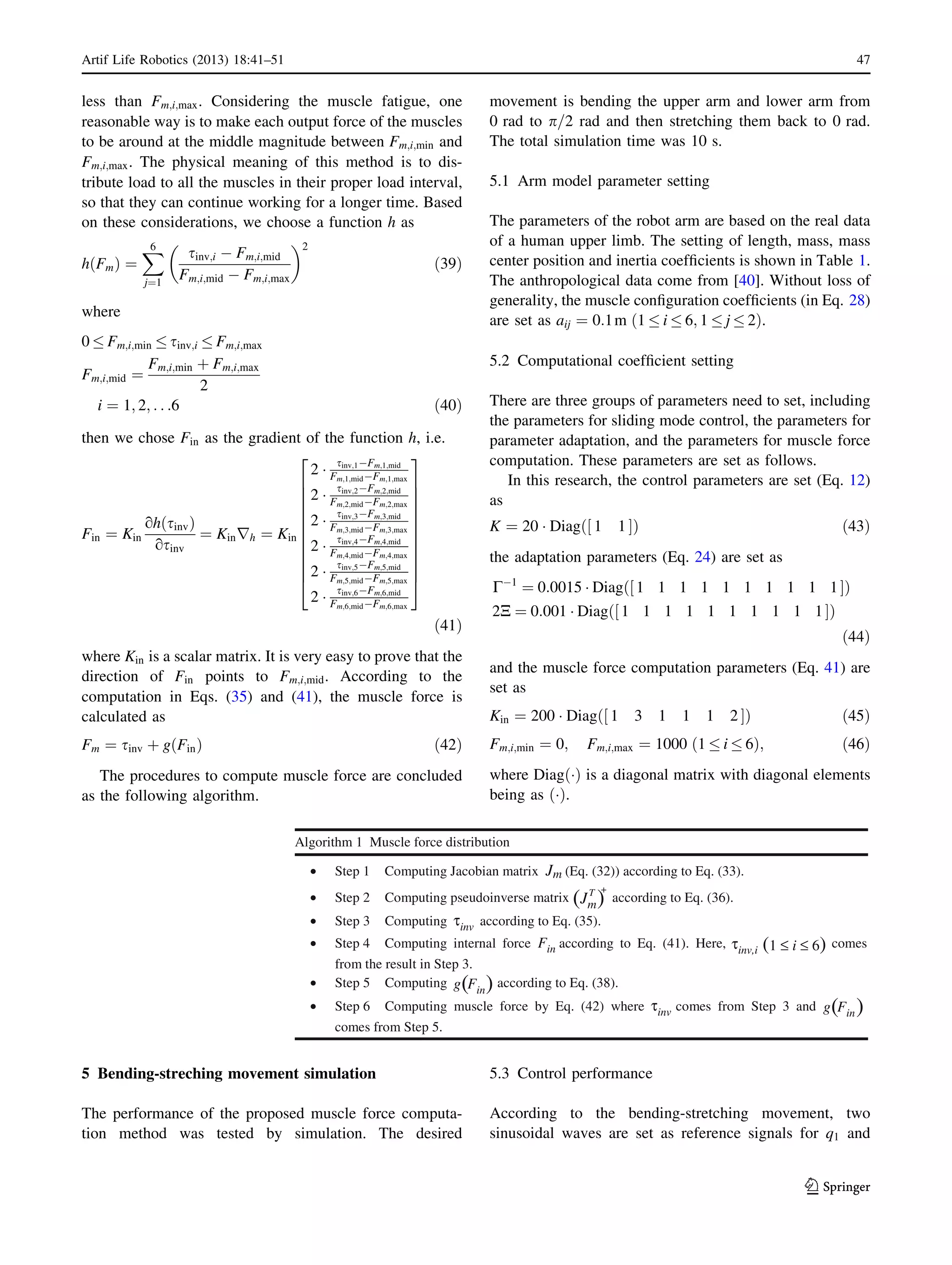 less than Fm;i;max. Considering the muscle fatigue, one
reasonable way is to make each output force of the muscles
to be around at the middle magnitude between Fm;i;min and
Fm;i;max. The physical meaning of this method is to dis-
tribute load to all the muscles in their proper load interval,
so that they can continue working for a longer time. Based
on these considerations, we choose a function h as
h Fmð Þ ¼
X6
j¼1
sinv;i À Fm;i;mid
Fm;i;mid À Fm;i;max
 2
ð39Þ
where
0 Fm;i;min sinv;i Fm;i;max
Fm;i;mid ¼
Fm;i;min þ Fm;i;max
2
i ¼ 1; 2; . . .6 ð40Þ
then we chose Fin as the gradient of the function h, i.e.
Fin ¼ Kin
oh sinvð Þ
osinv
¼ Kinrh ¼ Kin
2 Á
sinv;1ÀFm;1;mid
Fm;1;midÀFm;1;max
2 Á
sinv;2ÀFm;2;mid
Fm;2;midÀFm;2;max
2 Á
sinv;3ÀFm;3;mid
Fm;3;midÀFm;3;max
2 Á
sinv;4ÀFm;4;mid
Fm;4;midÀFm;4;max
2 Á
sinv;5ÀFm;5;mid
Fm;5;midÀFm;5;max
2 Á
sinv;6ÀFm;6;mid
Fm;6;midÀFm;6;max
2
6
6
6
6
6
6
6
6
6
6
4
3
7
7
7
7
7
7
7
7
7
7
5
ð41Þ
where Kin is a scalar matrix. It is very easy to prove that the
direction of Fin points to Fm;i;mid. According to the
computation in Eqs. (35) and (41), the muscle force is
calculated as
Fm ¼ sinv þ g Finð Þ ð42Þ
The procedures to compute muscle force are concluded
as the following algorithm.
5 Bending-streching movement simulation
The performance of the proposed muscle force computa-
tion method was tested by simulation. The desired
movement is bending the upper arm and lower arm from
0 rad to p=2 rad and then stretching them back to 0 rad.
The total simulation time was 10 s.
5.1 Arm model parameter setting
The parameters of the robot arm are based on the real data
of a human upper limb. The setting of length, mass, mass
center position and inertia coefﬁcients is shown in Table 1.
The anthropological data come from [40]. Without loss of
generality, the muscle conﬁguration coefﬁcients (in Eq. 28)
are set as aij ¼ 0:1m 1 i 6; 1 j 2ð Þ.
5.2 Computational coefﬁcient setting
There are three groups of parameters need to set, including
the parameters for sliding mode control, the parameters for
parameter adaptation, and the parameters for muscle force
computation. These parameters are set as follows.
In this research, the control parameters are set (Eq. 12)
as
K ¼ 20 Á Diag 1 1½ Šð Þ ð43Þ
the adaptation parameters (Eq. 24) are set as
CÀ1
¼ 0:0015 Á Diag 1 1 1 1 1 1 1 1 1 1½ Šð Þ
2N ¼ 0:001 Á Diag 1 1 1 1 1 1 1 1 1 1½ Šð Þ
ð44Þ
and the muscle force computation parameters (Eq. 41) are
set as
Kin ¼ 200 Á Diag 1 3 1 1 1 2½ Šð Þ ð45Þ
Fm;i;min ¼ 0; Fm;i;max ¼ 1000 1 i 6ð Þ; ð46Þ
where Diag Áð Þ is a diagonal matrix with diagonal elements
being as Áð Þ.
5.3 Control performance
According to the bending-stretching movement, two
sinusoidal waves are set as reference signals for q1 and
Algorithm 1 Muscle force distribution
Step 1 Computing Jacobian matrix (Eq. (32)) according to Eq. (33).
Step 2 Computing pseudoinverse matrix according to Eq. (36).
Step 3 Computing according to Eq. (35).
Step 4 Computing internal force according to Eq. (41). Here, comes
from the result in Step 3.
Step 5 Computing according to Eq. (38).
Step 6 Computing muscle force by Eq. (42) where comes from Step 3 and
comes from Step 5.
Jm
Fin
Fin
τinv
τinv
τinv,i
g
Jm( (
( (
Fing( (
(1 ≤ i ≤ 6)
T +
Artif Life Robotics (2013) 18:41–51 47
123
 