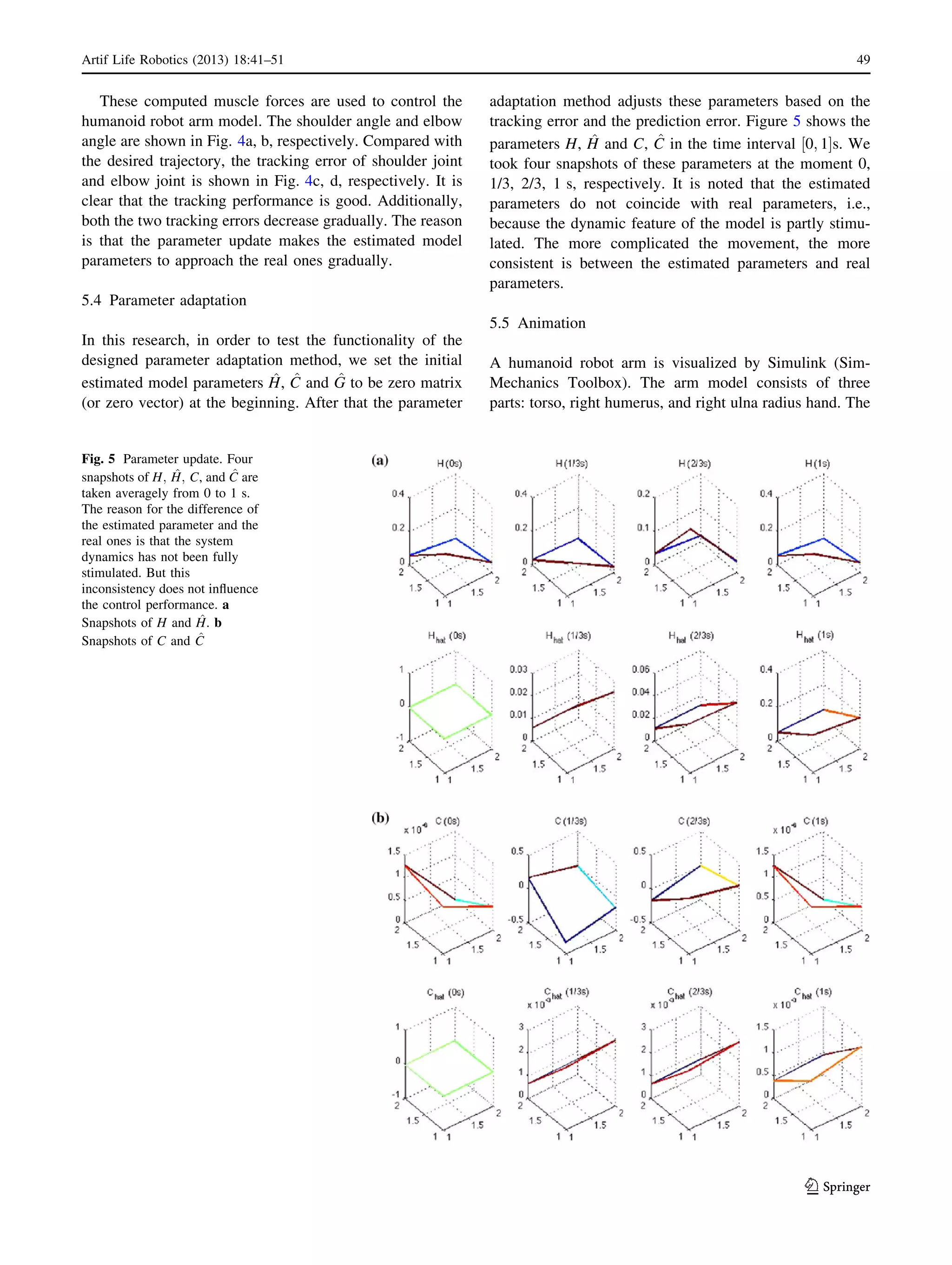 These computed muscle forces are used to control the
humanoid robot arm model. The shoulder angle and elbow
angle are shown in Fig. 4a, b, respectively. Compared with
the desired trajectory, the tracking error of shoulder joint
and elbow joint is shown in Fig. 4c, d, respectively. It is
clear that the tracking performance is good. Additionally,
both the two tracking errors decrease gradually. The reason
is that the parameter update makes the estimated model
parameters to approach the real ones gradually.
5.4 Parameter adaptation
In this research, in order to test the functionality of the
designed parameter adaptation method, we set the initial
estimated model parameters ^H, ^C and ^G to be zero matrix
(or zero vector) at the beginning. After that the parameter
adaptation method adjusts these parameters based on the
tracking error and the prediction error. Figure 5 shows the
parameters H, ^H and C, ^C in the time interval 0; 1½ Šs. We
took four snapshots of these parameters at the moment 0,
1/3, 2/3, 1 s, respectively. It is noted that the estimated
parameters do not coincide with real parameters, i.e.,
because the dynamic feature of the model is partly stimu-
lated. The more complicated the movement, the more
consistent is between the estimated parameters and real
parameters.
5.5 Animation
A humanoid robot arm is visualized by Simulink (Sim-
Mechanics Toolbox). The arm model consists of three
parts: torso, right humerus, and right ulna radius hand. The
Fig. 5 Parameter update. Four
snapshots of H; ^H; C, and ^C are
taken averagely from 0 to 1 s.
The reason for the difference of
the estimated parameter and the
real ones is that the system
dynamics has not been fully
stimulated. But this
inconsistency does not inﬂuence
the control performance. a
Snapshots of H and ^H. b
Snapshots of C and ^C
Artif Life Robotics (2013) 18:41–51 49
123
 
