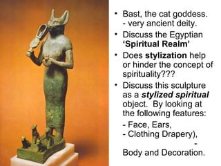 • Bast, the cat goddess.
- very ancient deity.
• Discuss the Egyptian
‘Spiritual Realm’
• Does stylization help
or hinder the concept of
spirituality???
• Discuss this sculpture
as a stylized spiritual
object. By looking at
the following features:
- Face, Ears,
- Clothing Drapery),
-
Body and Decoration.
 
