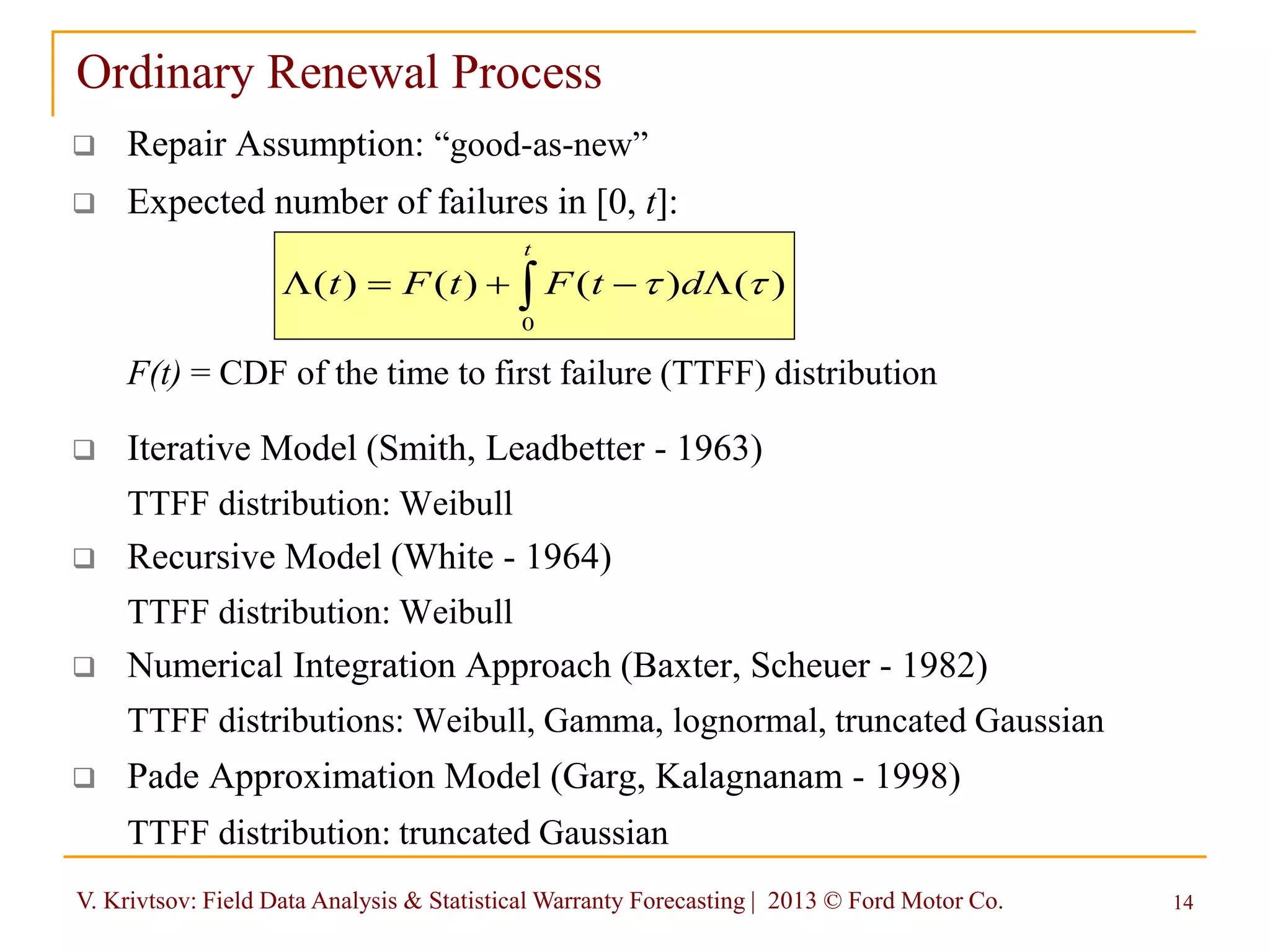 V. Krivtsov: Field Data Analysis & Statistical Warranty Forecasting | 2013 © Ford Motor Co. 14
Ordinary Renewal Process
 Repair Assumption: “good-as-new”
 Expected number of failures in [0, t]:
F(t) = CDF of the time to first failure (TTFF) distribution
 Iterative Model (Smith, Leadbetter - 1963)
TTFF distribution: Weibull
 Recursive Model (White - 1964)
TTFF distribution: Weibull
 Numerical Integration Approach (Baxter, Scheuer - 1982)
TTFF distributions: Weibull, Gamma, lognormal, truncated Gaussian
 Pade Approximation Model (Garg, Kalagnanam - 1998)
TTFF distribution: truncated Gaussian
 LL
t
dtFtFt
0
)()()()( 
 