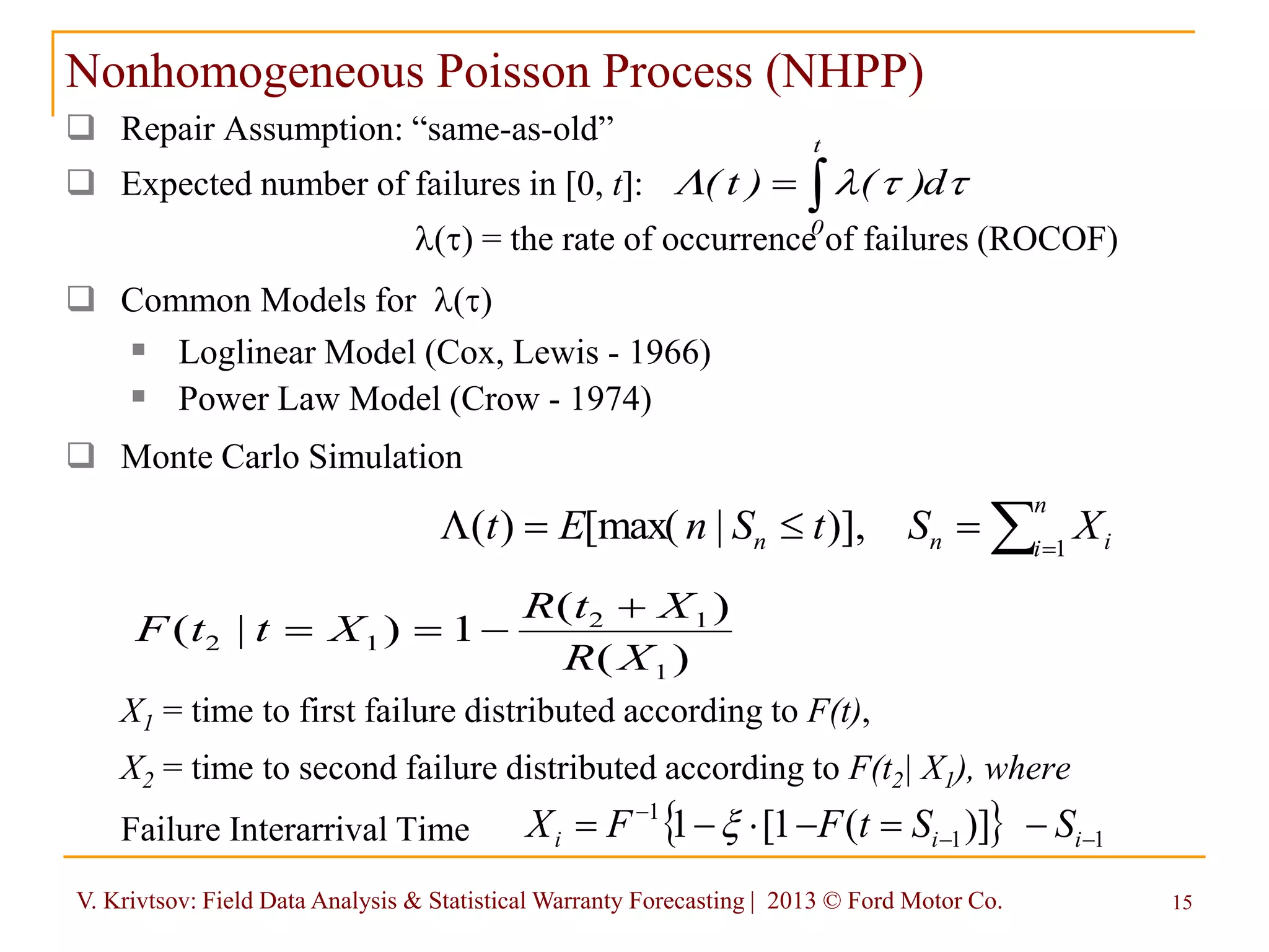 V. Krivtsov: Field Data Analysis & Statistical Warranty Forecasting | 2013 © Ford Motor Co. 15
Nonhomogeneous Poisson Process (NHPP)
 Repair Assumption: “same-as-old”
 Expected number of failures in [0, t]:
l() = the rate of occurrence of failures (ROCOF)
 Common Models for l()
 Loglinear Model (Cox, Lewis - 1966)
 Power Law Model (Crow - 1974)
 Monte Carlo Simulation
X1 = time to first failure distributed according to F(t),
X2 = time to second failure distributed according to F(t2| X1), where
Failure Interarrival Time

t
0
d)()t( lL
)(
)(
1)|(
1
12
12
XR
XtR
XttF



L
n
i inn XStSnEt 1
)],|[max()(
  11
1
)](1[1 

 iii SStFFX 
 