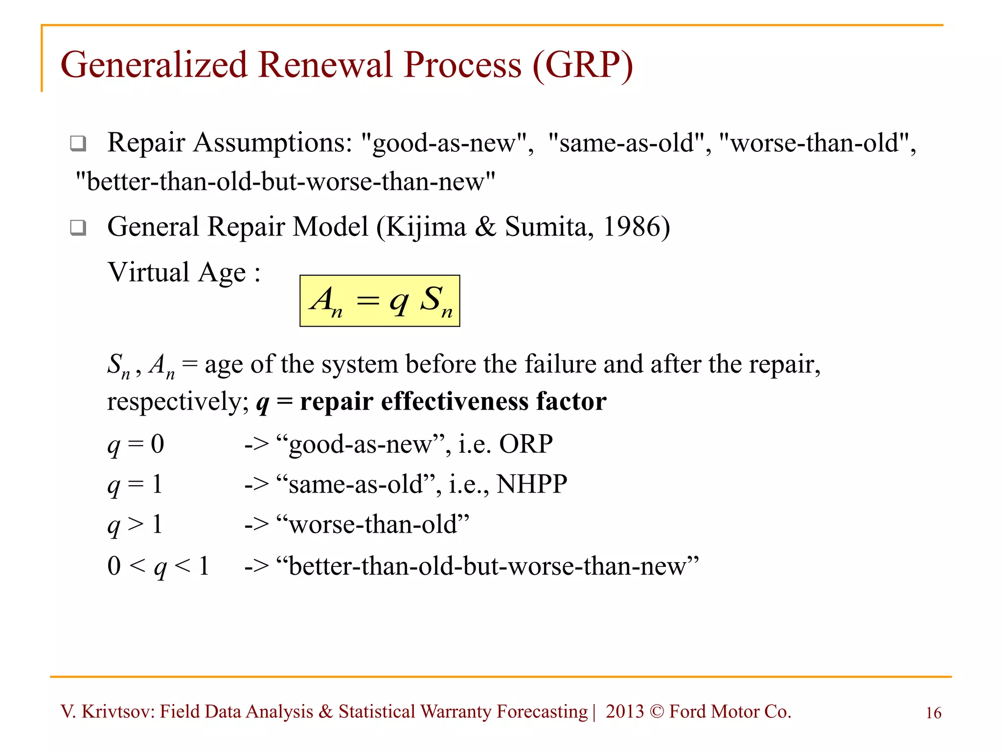 V. Krivtsov: Field Data Analysis & Statistical Warranty Forecasting | 2013 © Ford Motor Co. 16
Generalized Renewal Process (GRP)
 Repair Assumptions: "good-as-new", "same-as-old", "worse-than-old",
"better-than-old-but-worse-than-new"
 General Repair Model (Kijima & Sumita, 1986)
Virtual Age :
Sn , An = age of the system before the failure and after the repair,
respectively; q = repair effectiveness factor
q = 0 -> “good-as-new”, i.e. ORP
q = 1 -> “same-as-old”, i.e., NHPP
q > 1 -> “worse-than-old”
0 < q < 1 -> “better-than-old-but-worse-than-new”
nn SqA 
 