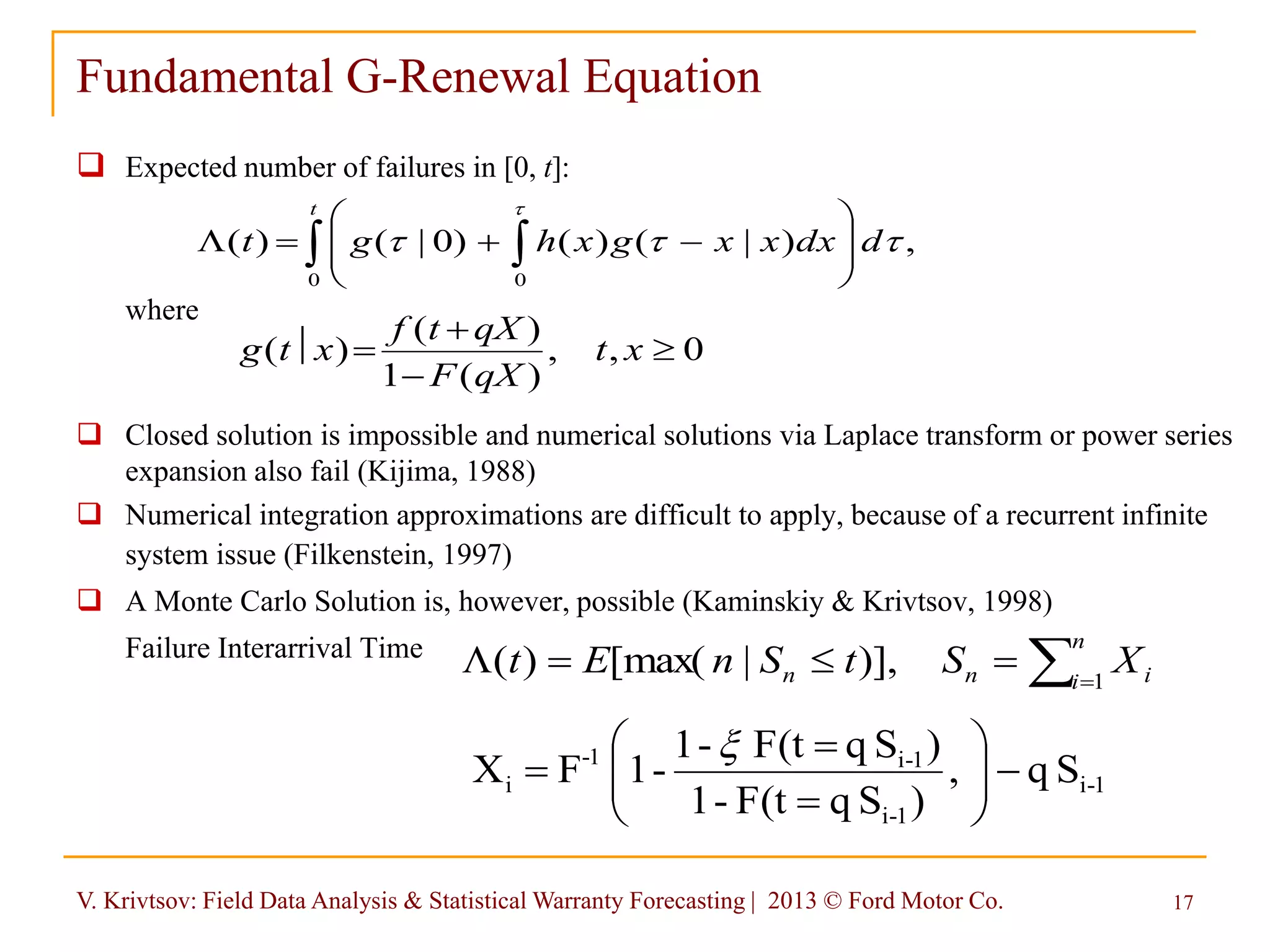 V. Krivtsov: Field Data Analysis & Statistical Warranty Forecasting | 2013 © Ford Motor Co. 17
Fundamental G-Renewal Equation
 Expected number of failures in [0, t]:
where
 Closed solution is impossible and numerical solutions via Laplace transform or power series
expansion also fail (Kijima, 1988)
 Numerical integration approximations are difficult to apply, because of a recurrent infinite
system issue (Filkenstein, 1997)
 A Monte Carlo Solution is, however, possible (Kaminskiy & Krivtsov, 1998)
Failure Interarrival Time
,)|()()0|()(
0 0


ddxxxgxhgt
t
  







L
0,,
)(1
)(
)( 


 xt
qXF
qXtf
xtg

L
n
i inn XStSnEt 1
)],|[max()(
1-i
1-i
1-i1-
i Sq,
)SqF(t-1
)SqF(t-1
-1FX 









 