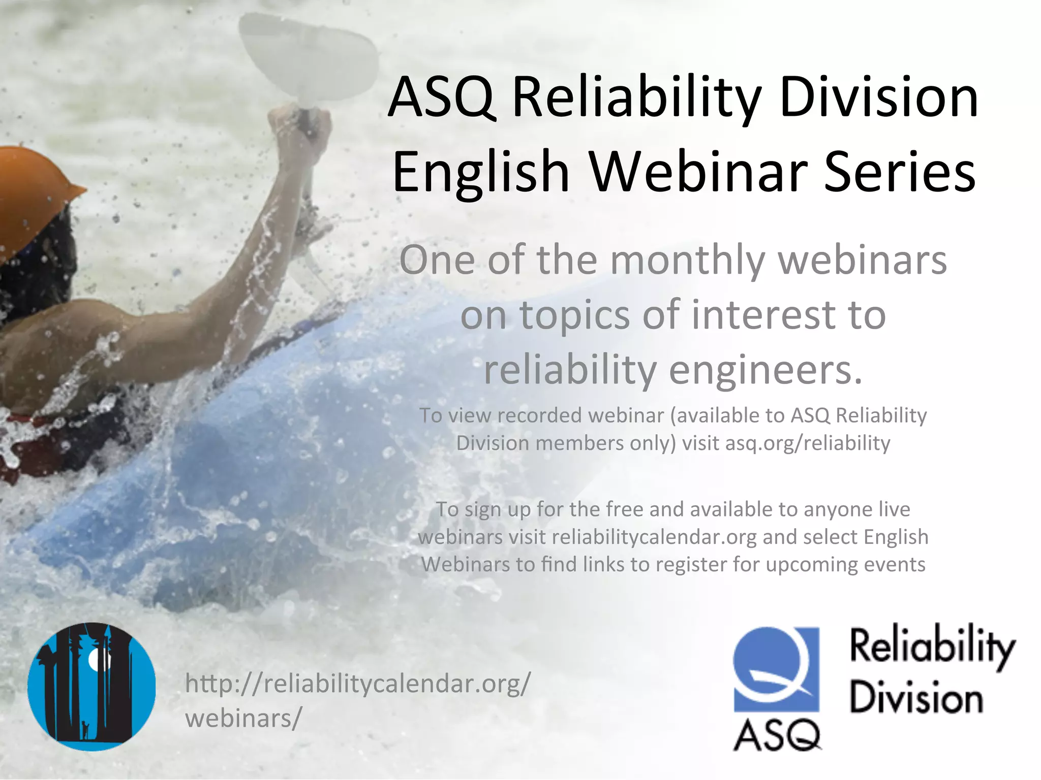 ASQ	
  Reliability	
  Division	
  
English	
  Webinar	
  Series	
  
One	
  of	
  the	
  monthly	
  webinars	
  
on	
  topics	
  of	
  interest	
  to	
  
reliability	
  engineers.	
  
To	
  view	
  recorded	
  webinar	
  (available	
  to	
  ASQ	
  Reliability	
  
Division	
  members	
  only)	
  visit	
  asq.org/reliability	
  
	
  
To	
  sign	
  up	
  for	
  the	
  free	
  and	
  available	
  to	
  anyone	
  live	
  
webinars	
  visit	
  reliabilitycalendar.org	
  and	
  select	
  English	
  
Webinars	
  to	
  ﬁnd	
  links	
  to	
  register	
  for	
  upcoming	
  events	
  
hCp://reliabilitycalendar.org/
webinars/	
  
 