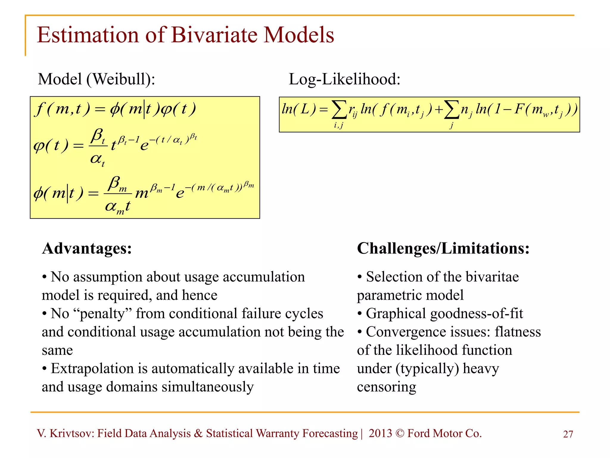 V. Krivtsov: Field Data Analysis & Statistical Warranty Forecasting | 2013 © Ford Motor Co. 27
Estimation of Bivariate Models
Model (Weibull):
m
mm
t
tt
))t/(m(1
m
m
)/t(1
t
t
em
t
)tm(
et)t(
)t()tm()t,m(f
b
b
b
b

b


b







Advantages:
• No assumption about usage accumulation
model is required, and hence
• No “penalty” from conditional failure cycles
and conditional usage accumulation not being the
same
• Extrapolation is automatically available in time
and usage domains simultaneously
Log-Likelihood:
))t,m(F1ln(n)t,m(fln(r)Lln(
j
jwj
j,i
jiij  
Challenges/Limitations:
• Selection of the bivaritae
parametric model
• Graphical goodness-of-fit
• Convergence issues: flatness
of the likelihood function
under (typically) heavy
censoring
 