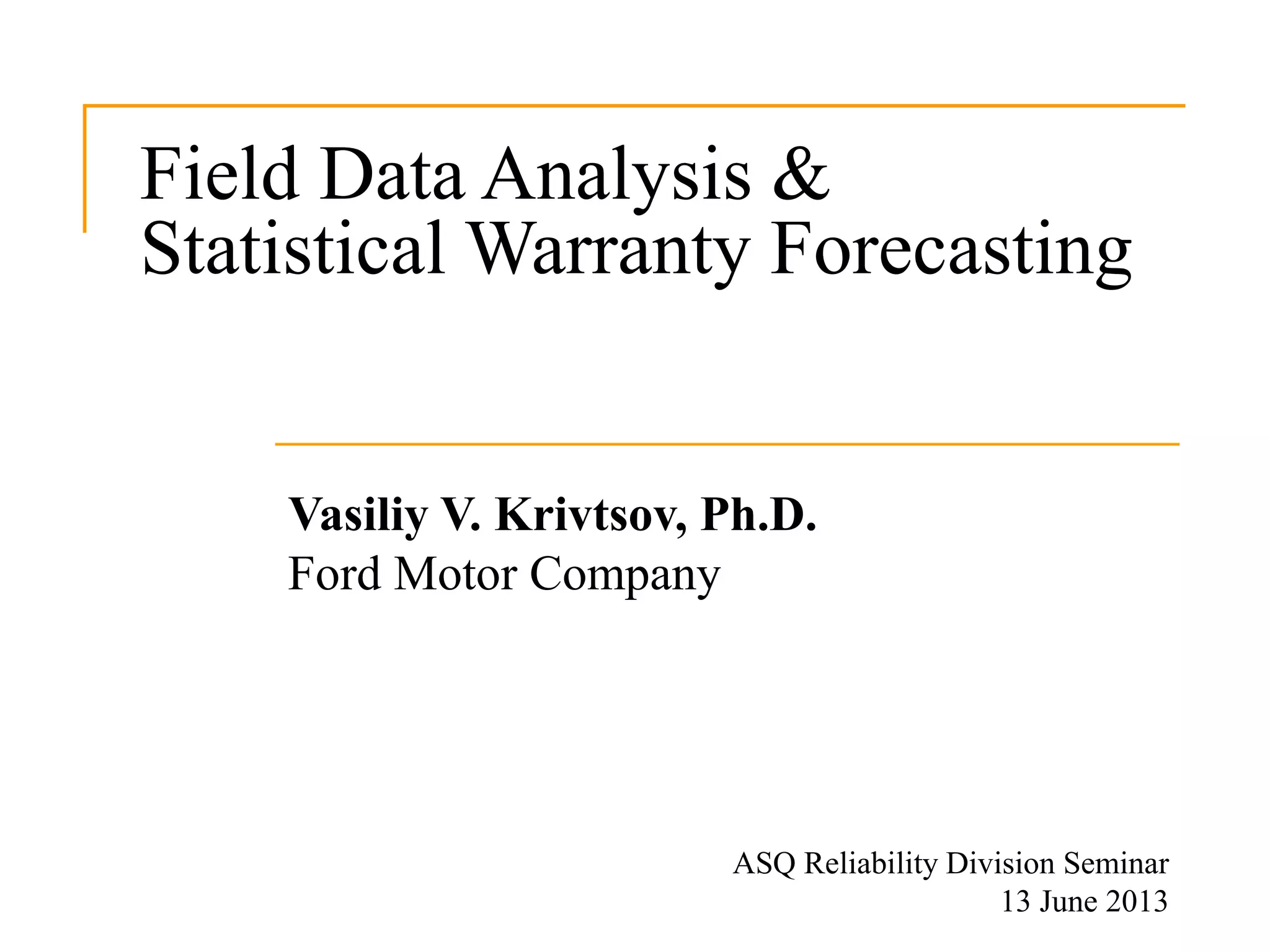Field Data Analysis &
Statistical Warranty Forecasting
Vasiliy V. Krivtsov, Ph.D.
Ford Motor Company
ASQ Reliability Division Seminar
13 June 2013
 